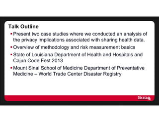 Talk Outline
Present two case studies where we conducted an analysis of
the privacy implications associated with sharing health data.
Overview of methodology and risk measurement basics
State of Louisiana Department of Health and Hospitals and
Cajun Code Fest 2013
Mount Sinai School of Medicine Department of Preventative
Medicine – World Trade Center Disaster Registry
 