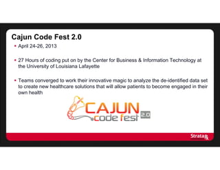 Cajun Code Fest 2.0
 April 24-26, 2013
 27 Hours of coding put on by the Center for Business & Information Technology at
the University of Louisiana Lafayette
 Teams converged to work their innovative magic to analyze the de-identified data set
to create new healthcare solutions that will allow patients to become engaged in their
own health
 