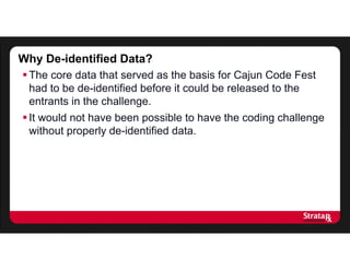 Why De-identified Data?
The core data that served as the basis for Cajun Code Fest
had to be de-identified before it could be released to the
entrants in the challenge.
It would not have been possible to have the coding challenge
without properly de-identified data.
 