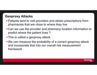 Geoproxy Attacks
Patients tend to visit providers and obtain prescriptions from
pharmacies that are close to where they live
Can we use the provider and pharmacy location information to
predict where the patient lives ?
This is called a geoproxy attack
We can measure the probability of a correct geoproxy attack
and incorporate that into our overall risk measurement
framework
 
