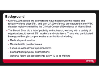  Over 50,000 people are estimated to have helped with the rescue and
recovery efforts after 9/11, and over 27,000 of those are captured in the WTC
disaster registry created by the Clinical Center of Excellence at Mount Sinai.
 The Mount Sinai did a lot of publicity and outreach, working with a variety of
organizations, to recruit 9/11 workers and volunteers. Those who participated
have gone through comprehensive examinations including:
- Medical questionnaires
- Mental-health questionnaires
- Exposure-assessment questionnaires
- Standardised physical examinations
- Optional follow-up assessments every 12 to 18 months
Background
 