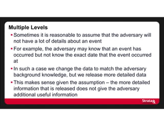 Multiple Levels
Sometimes it is reasonable to assume that the adversary will
not have a lot of details about an event
For example, the adversary may know that an event has
occurred but not know the exact date that the event occurred
at
In such a case we change the data to match the adversary
background knowledge, but we release more detailed data
This makes sense given the assumption – the more detailed
information that is released does not give the adversary
additional useful information
 