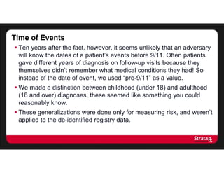  Ten years after the fact, however, it seems unlikely that an adversary
will know the dates of a patient’s events before 9/11. Often patients
gave different years of diagnosis on follow-up visits because they
themselves didn’t remember what medical conditions they had! So
instead of the date of event, we used “pre-9/11” as a value.
 We made a distinction between childhood (under 18) and adulthood
(18 and over) diagnoses, these seemed like something you could
reasonably know.
 These generalizations were done only for measuring risk, and weren’t
applied to the de-identified registry data.
Time of Events
 