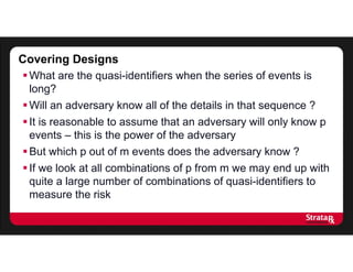 Covering Designs
What are the quasi-identifiers when the series of events is
long?
Will an adversary know all of the details in that sequence ?
It is reasonable to assume that an adversary will only know p
events – this is the power of the adversary
But which p out of m events does the adversary know ?
If we look at all combinations of p from m we may end up with
quite a large number of combinations of quasi-identifiers to
measure the risk
 