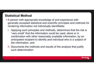Statistical Method
 A person with appropriate knowledge of and experience with
generally accepted statistical and scientific principles and methods for
rendering information not individually identifiable:
I. Applying such principles and methods, determines that the risk is
“very small” that the information could be used, alone or in
combination with other reasonably available information, by an
anticipated recipient to identify and individual who is a subject of
the information, and
II. Documents the methods and results of the analysis that justify
such determination
 
