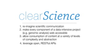 clear Science
1. re-imagine scientiﬁc communication
2. make every component of a data-intensive project
   (e.g. genomic analysis) web accessible
3. allow consumption of content at a variety of levels
   of complexity and abstraction
4. leverage open, RESTful APIs
 