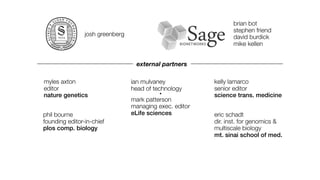 brian bot
                                                                stephen friend
                josh greenberg                                  david burdick
                                                                mike kellen


                                  external partners

myles axton                      ian mulvaney            kelly lamarco
editor                           head of technology      senior editor
nature genetics                            •
                                                         science trans. medicine
                                 mark patterson
                                 managing exec. editor
phil bourne                      eLife sciences          eric schadt
founding editor-in-chief                                 dir. inst. for genomics &
plos comp. biology                                       multiscale biology
                                                         mt. sinai school of med.
 