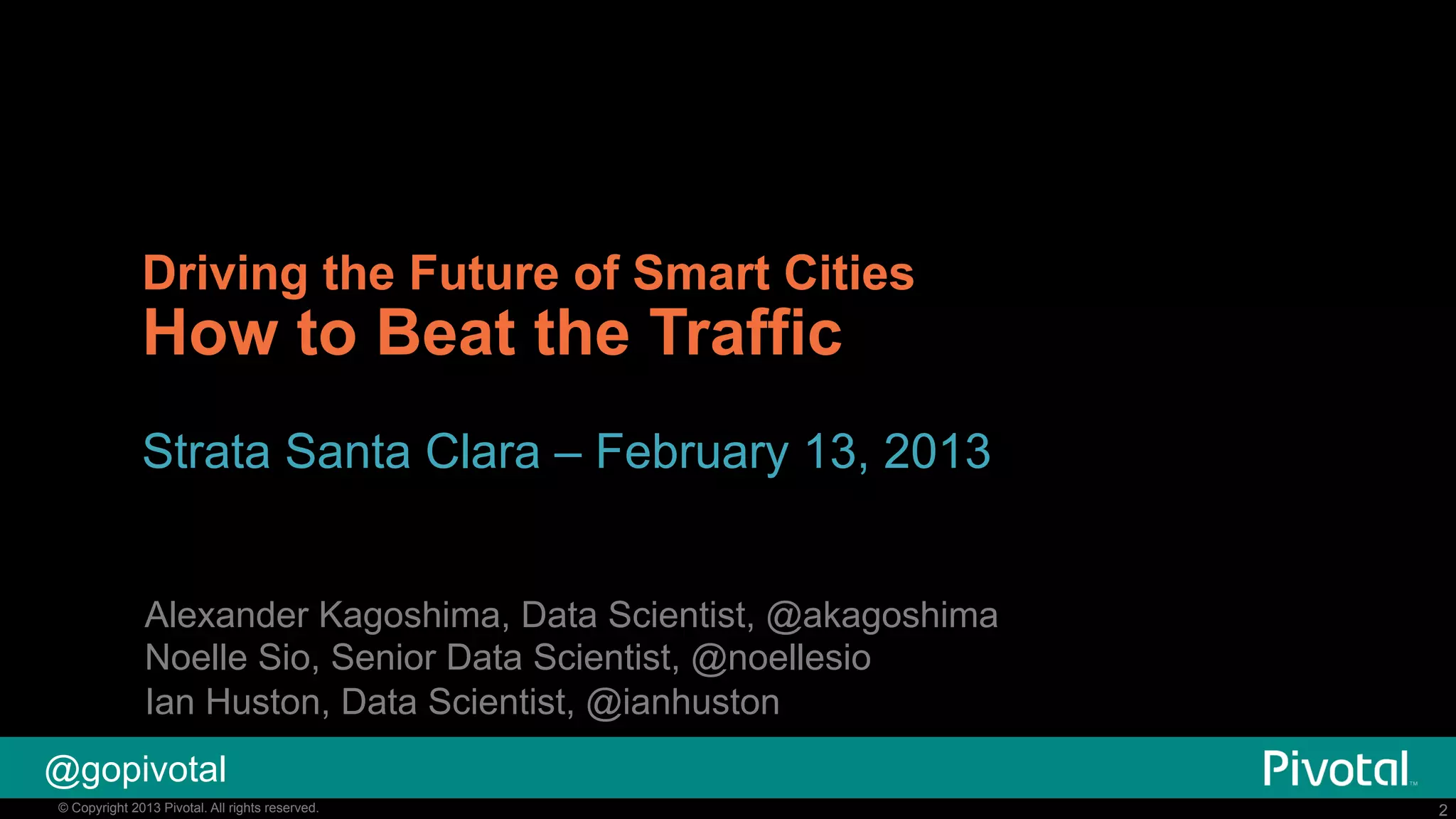 Driving the Future of Smart Cities

How to Beat the Traffic

Strata Santa Clara – February 13, 2013
Alexander Kagoshima, Data Scientist, @akagoshima
Noelle Sio, Senior Data Scientist, @noellesio
Ian Huston, Data Scientist, @ianhuston
@gopivotal
© Copyright 2014 Pivotal. All rights reserved.
2013

2

 