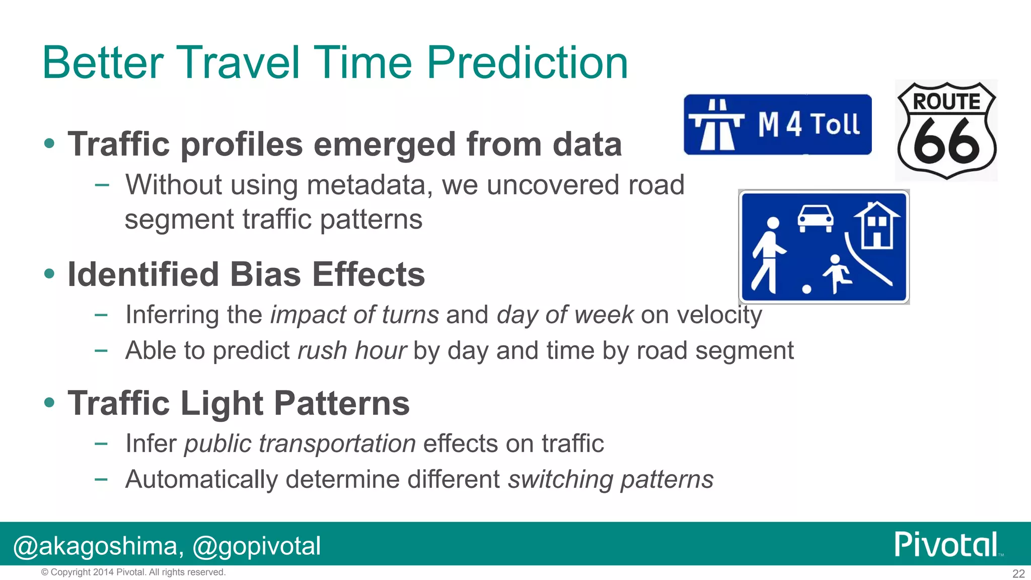 Better Travel Time Prediction
!  Traffic profiles emerged from data
–  Without using metadata, we uncovered road
segment traffic patterns

!  Identified Bias Effects
–  Inferring the impact of turns and day of week on velocity
–  Able to predict rush hour by day and time by road segment

!  Traffic Light Patterns
–  Infer public transportation effects on traffic
–  Automatically determine different switching patterns
@akagoshima, @gopivotal
© Copyright 2014 Pivotal. All rights reserved.

22

 