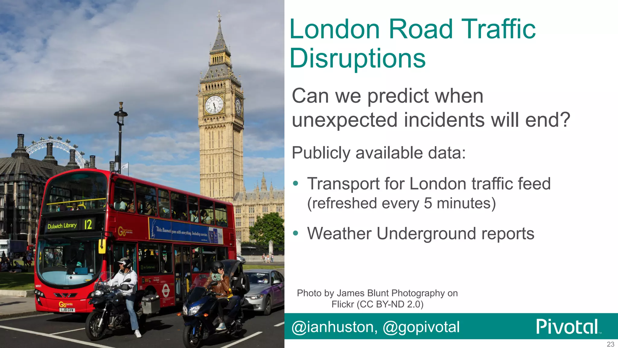 London Road Traffic
Disruptions
Can we predict when
unexpected incidents will end?
Publicly available data:
!  Transport for London traffic feed
(refreshed every 5 minutes)

!  Weather Underground reports

Photo by James Blunt Photography on
Flickr (CC BY-ND 2.0)

@ianhuston, @gopivotal
© Copyright 2014 Pivotal. All rights reserved.

23

 