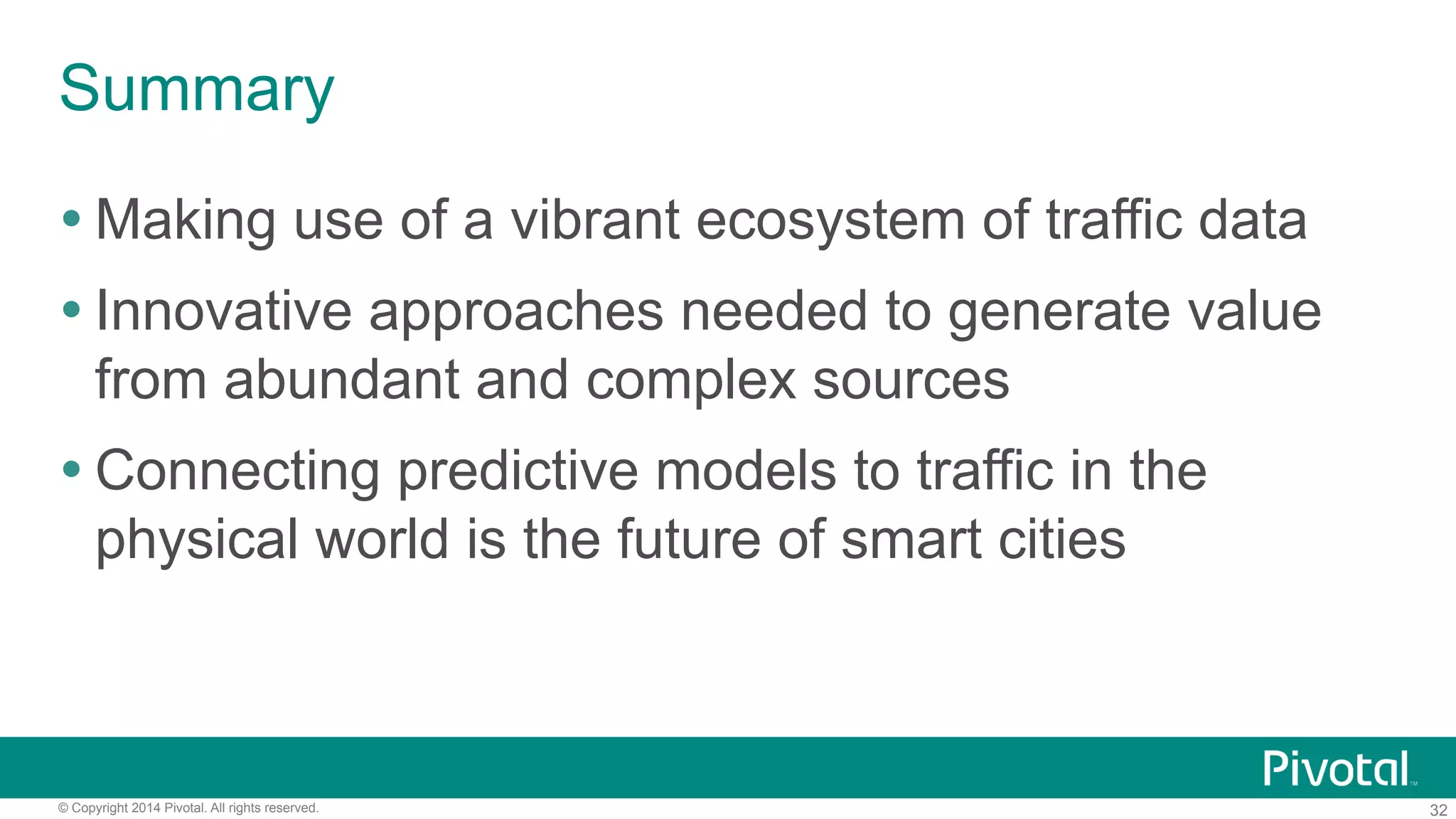 Summary
! Making use of a vibrant ecosystem of traffic data
! Innovative approaches needed to generate value
from abundant and complex sources
! Connecting predictive models to traffic in the
physical world is the future of smart cities

© Copyright 2014 Pivotal. All rights reserved.

32

 
