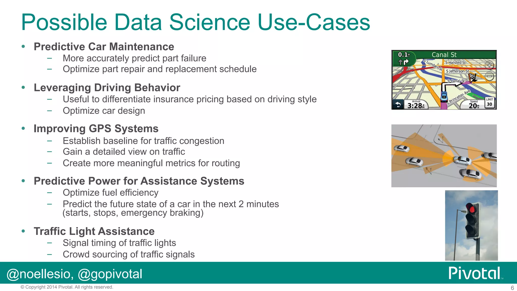 Possible Data Science Use-Cases
!  Predictive Car Maintenance

–  More accurately predict part failure
–  Optimize part repair and replacement schedule

!  Leveraging Driving Behavior

–  Useful to differentiate insurance pricing based on driving style
–  Optimize car design

!  Improving GPS Systems
–  Establish baseline for traffic congestion
–  Gain a detailed view on traffic
–  Create more meaningful metrics for routing

!  Predictive Power for Assistance Systems

–  Optimize fuel efficiency
–  Predict the future state of a car in the next 2 minutes
(starts, stops, emergency braking)

!  Traffic Light Assistance

–  Signal timing of traffic lights
–  Crowd sourcing of traffic signals

@noellesio, @gopivotal
© Copyright 2014 Pivotal. All rights reserved.

6

 
