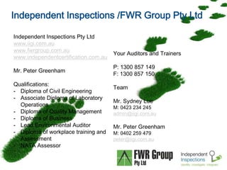 Independent Inspections /FWR Group Pty Ltd 
Independent Inspections Pty Ltd 
www.iigi.com.au 
www.fwrgroup.com.au 
www.independentcertification.com.au 
Mr. Peter Greenham 
Qualifications: 
- Diploma of Civil Engineering 
- Associate Diploma of Laboratory 
Page  4 
Operations 
- Diploma of Quality Management 
- Diploma of Business 
- Lead Environmental Auditor 
- Diploma of workplace training and 
Assessment 
- NATA Assessor 
Your Auditors and Trainers 
P: 1300 857 149 
F: 1300 857 150 
Team 
Mr. Sydney Lue 
M: 0423 234 245 
admin@iigi.com.au 
Mr. Peter Greenham 
M: 0402 259 479 
peter@iigi.com.au 
