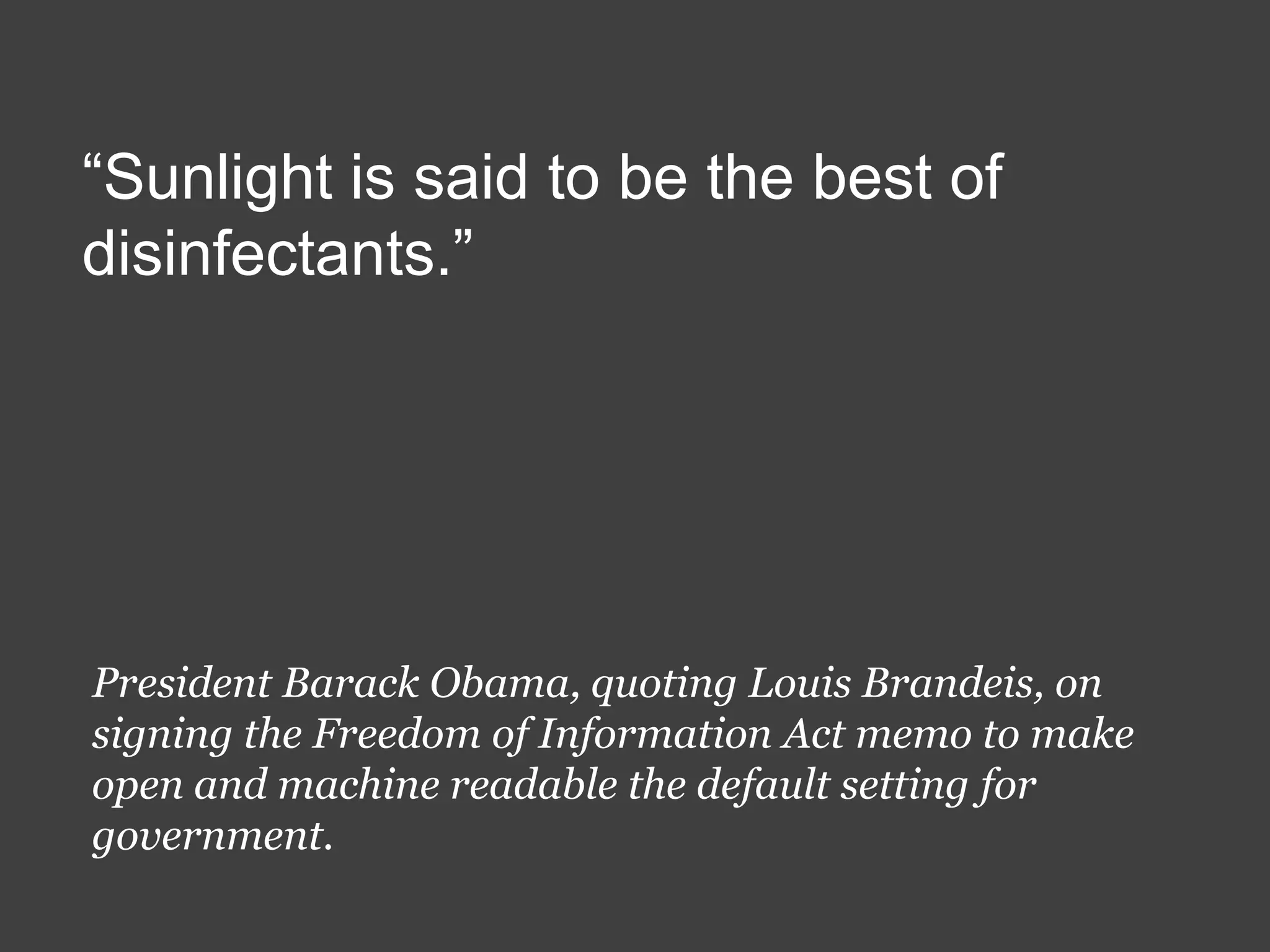 “Sunlight is said to be the best of
disinfectants.”

President Barack Obama, quoting Louis Brandeis, on
signing the Freedom of Information Act memo to make
open and machine readable the default setting for
government.

 