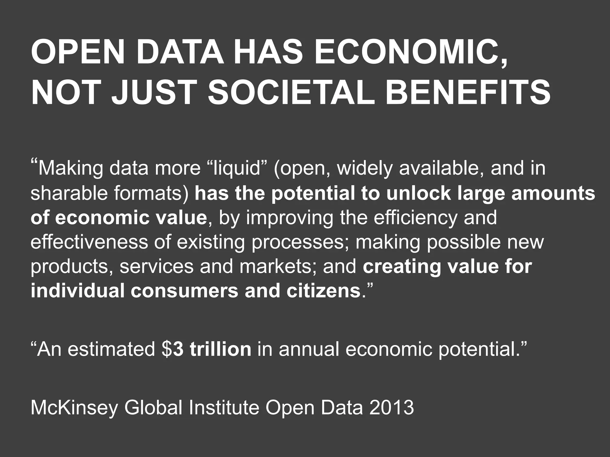 OPEN DATA HAS ECONOMIC,
NOT JUST SOCIETAL BENEFITS
“Making data more “liquid” (open, widely available, and in
sharable formats) has the potential to unlock large amounts
of economic value, by improving the efficiency and
effectiveness of existing processes; making possible new
products, services and markets; and creating value for
individual consumers and citizens.”
“An estimated $3 trillion in annual economic potential.”
McKinsey Global Institute Open Data 2013

 