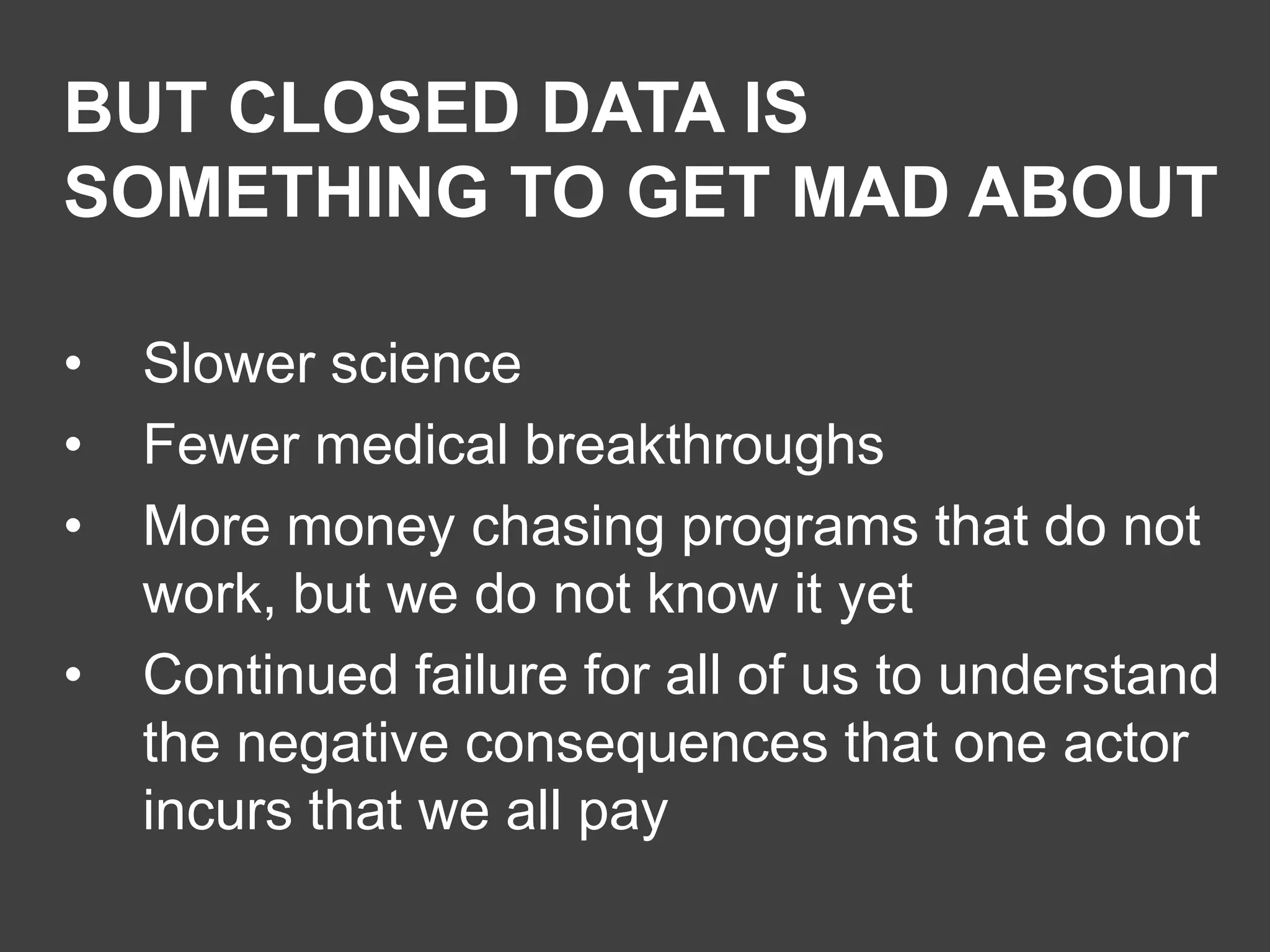 BUT CLOSED DATA IS
SOMETHING TO GET MAD ABOUT
•
•
•
•

Slower science
Fewer medical breakthroughs
More money chasing programs that do not
work, but we do not know it yet
Continued failure for all of us to understand
the negative consequences that one actor
incurs that we all pay

 