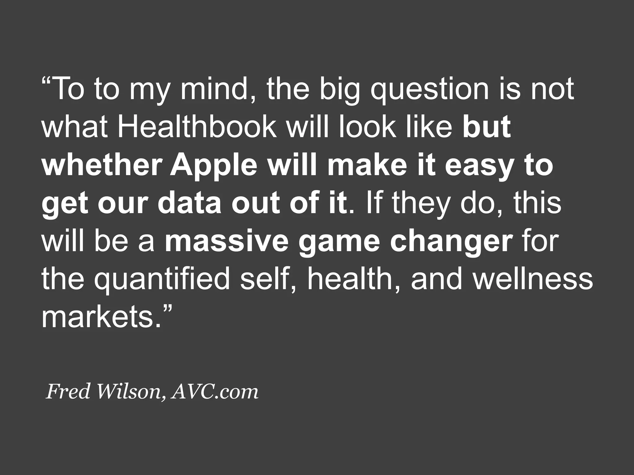 “To to my mind, the big question is not
what Healthbook will look like but
whether Apple will make it easy to
get our data out of it. If they do, this
will be a massive game changer for
the quantified self, health, and wellness
markets.”
Fred Wilson, AVC.com

 