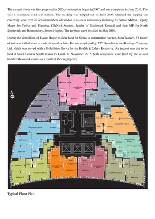 The current tower was first proposed in 2005; construction began in 2007 and was completed in June 2010. The
cost is estimated at £113.5 million. The building was 'topped out' in June 2009
ceremony were over 70 senior members of London’s business community including Sir
Mayor for Policy and Planning, Cllr
Southwark and Bermondsey, Simon Hughes
During the demolition of Castle House to clear land for Strata, a construction worker, John Walker, 33, father
of two was killed when a roof collapsed on him
Ltd, which was served with a Prohibition Notice by the Health & Safety Executive. An inquest was due to be
held at Inner London South Coroner's Court
hundred thousand pounds as a result of their negligence
Typical Floor Plan
The current tower was first proposed in 2005; construction began in 2007 and was completed in June 2010. The
cost is estimated at £113.5 million. The building was 'topped out' in June 2009
ceremony were over 70 senior members of London’s business community including Sir
cy and Planning, CllrNick Stanton, Leader of Southwark Council and then MP for North
Simon Hughes. The turbines were installed in May 2010.
During the demolition of Castle House to clear land for Strata, a construction worker, John Walker, 33, father
of two was killed when a roof collapsed on him. He was employed by 777 Demolition and Haulage Company
Ltd, which was served with a Prohibition Notice by the Health & Safety Executive. An inquest was due to be
held at Inner London South Coroner's Court. In November 2015, both companies were fined by the several
hundred thousand pounds as a result of their negligence.
The current tower was first proposed in 2005; construction began in 2007 and was completed in June 2010. The
cost is estimated at £113.5 million. The building was 'topped out' in June 2009. Attended the topping out
ceremony were over 70 senior members of London’s business community including Sir Simon Milton, Deputy
, Leader of Southwark Council and then MP for North
The turbines were installed in May 2010.
During the demolition of Castle House to clear land for Strata, a construction worker, John Walker, 33, father
777 Demolition and Haulage Company
Ltd, which was served with a Prohibition Notice by the Health & Safety Executive. An inquest was due to be
In November 2015, both companies were fined by the several
 