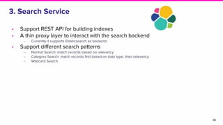 3. Search Service
• Support REST API for building indexes
• A thin proxy layer to interact with the search backend
‒ Currently it supports Elasticsearch as backend.
• Support different search patterns
‒ Normal Search: match records based on relevancy
‒ Category Search: match records first based on data type, then relevancy
‒ Wildcard Search
48
 