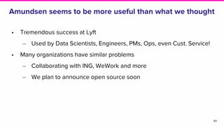 Amundsen seems to be more useful than what we thought
• Tremendous success at Lyft
‒ Used by Data Scientists, Engineers, PMs, Ops, even Cust. Service!
• Many organizations have similar problems
‒ Collaborating with ING, WeWork and more
‒ We plan to announce open source soon
65
 
