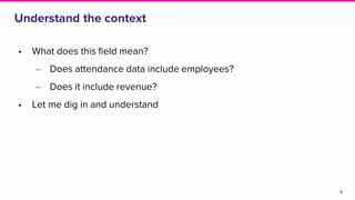• What does this field mean?
‒ Does attendance data include employees?
‒ Does it include revenue?
• Let me dig in and understand
Understand the context
9
 