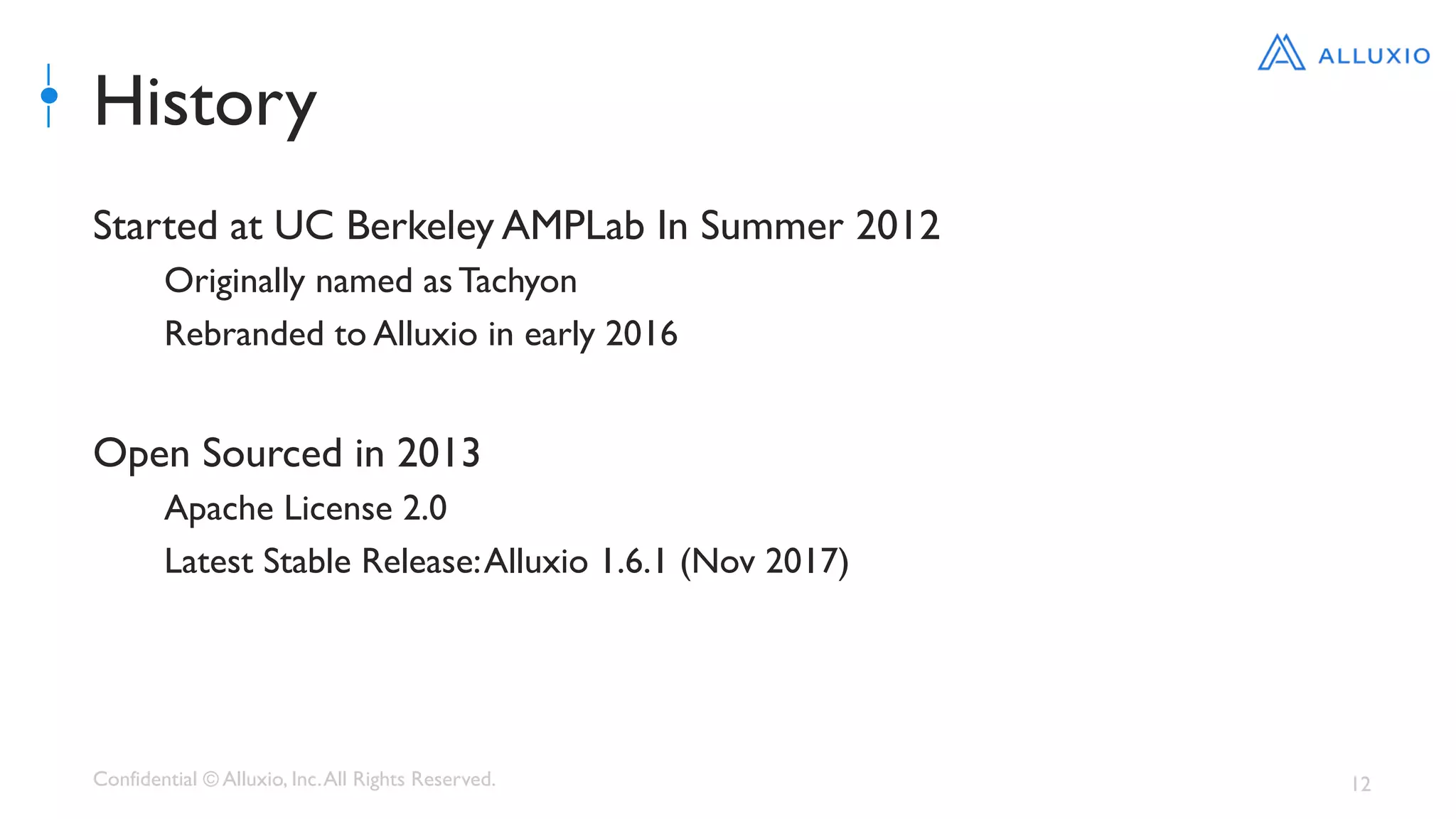 Confidential © Alluxio, Inc.All Rights Reserved. 12
History
Started at UC Berkeley AMPLab In Summer 2012
Originally named as Tachyon
Rebranded to Alluxio in early 2016
Open Sourced in 2013
Apache License 2.0
Latest Stable Release:Alluxio 1.6.1 (Nov 2017)
 