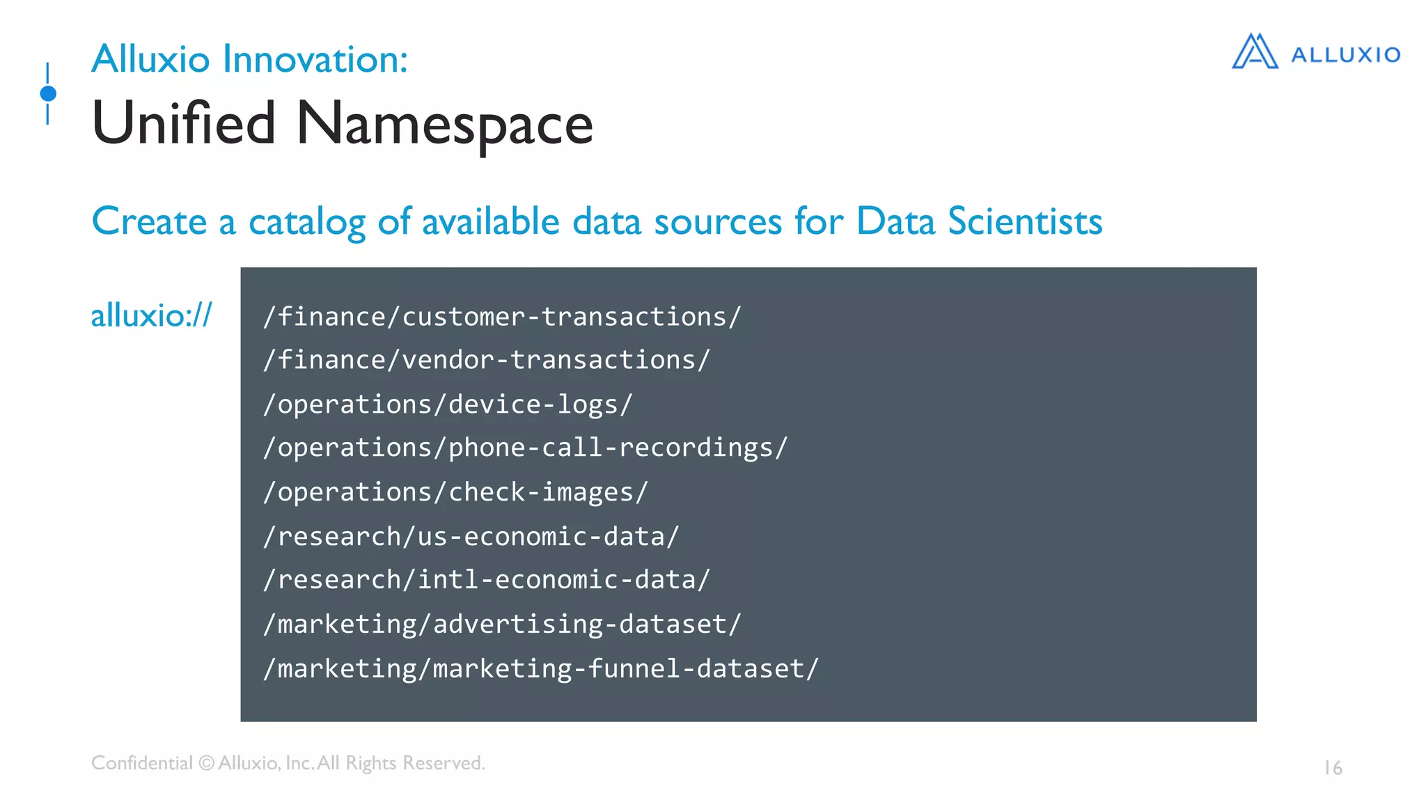 Confidential © Alluxio, Inc.All Rights Reserved. 16
Alluxio Innovation:
Uniﬁed Namespace
Create a catalog of available data sources for Data Scientists
/finance/customer-transactions/	
/finance/vendor-transactions/	
/operations/device-logs/	
/operations/phone-call-recordings/	
/operations/check-images/	
/research/us-economic-data/	
/research/intl-economic-data/	
/marketing/advertising-dataset/	
/marketing/marketing-funnel-dataset/	
	
alluxio://
 