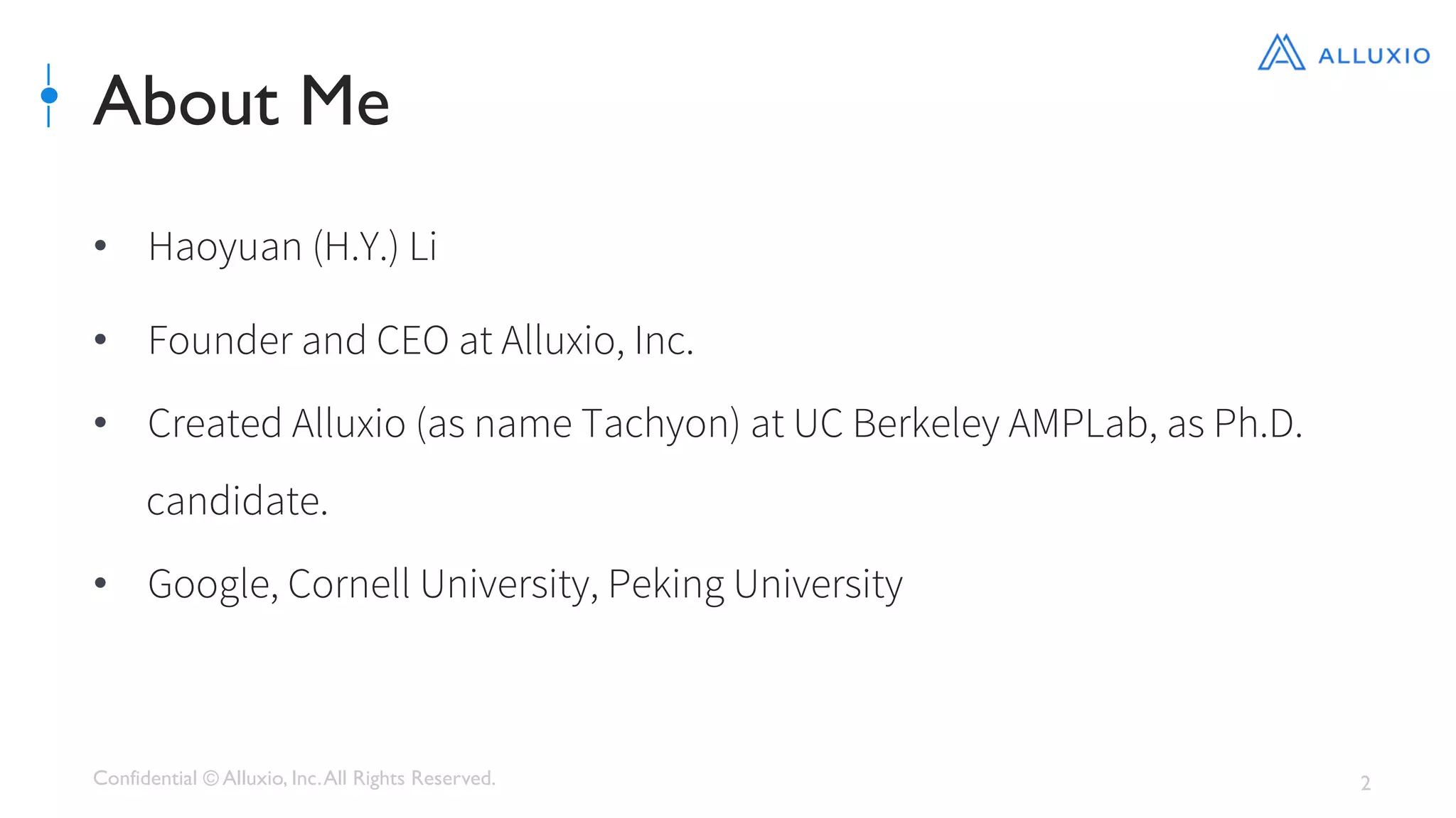 Confidential © Alluxio, Inc.All Rights Reserved. 2
About Me
•  Haoyuan (H.Y.) Li 
•  Founder and CEO at Alluxio, Inc.
•  Created Alluxio (as name Tachyon) at UC Berkeley AMPLab, as Ph.D.
candidate.
•  Google, Cornell University, Peking University
 