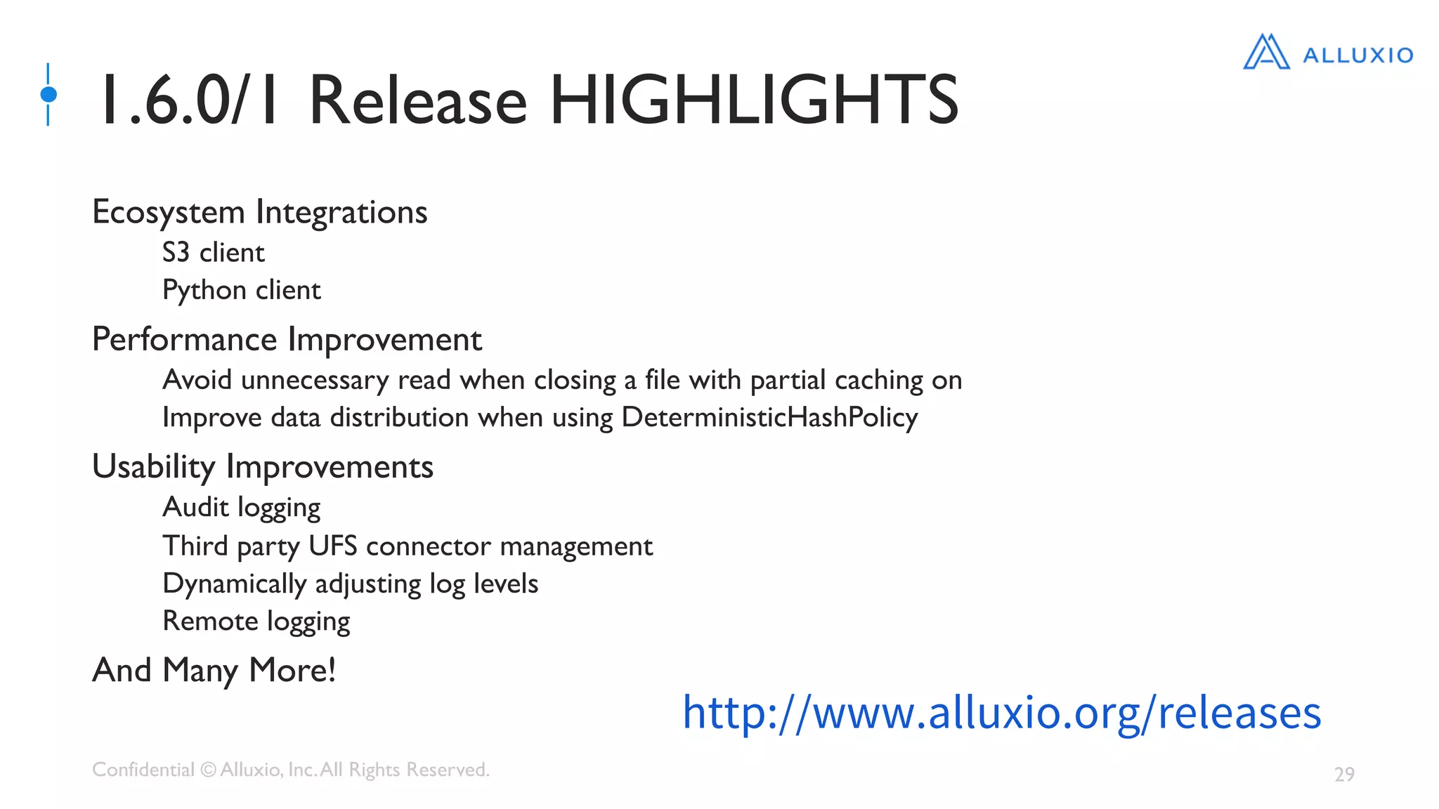 Confidential © Alluxio, Inc.All Rights Reserved. 29
1.6.0/1 Release HIGHLIGHTS
Ecosystem Integrations
S3 client
Python client
Performance Improvement
Avoid unnecessary read when closing a file with partial caching on
Improve data distribution when using DeterministicHashPolicy
Usability Improvements
Audit logging
Third party UFS connector management
Dynamically adjusting log levels
Remote logging
And Many More!
http://www.alluxio.org/releases
 