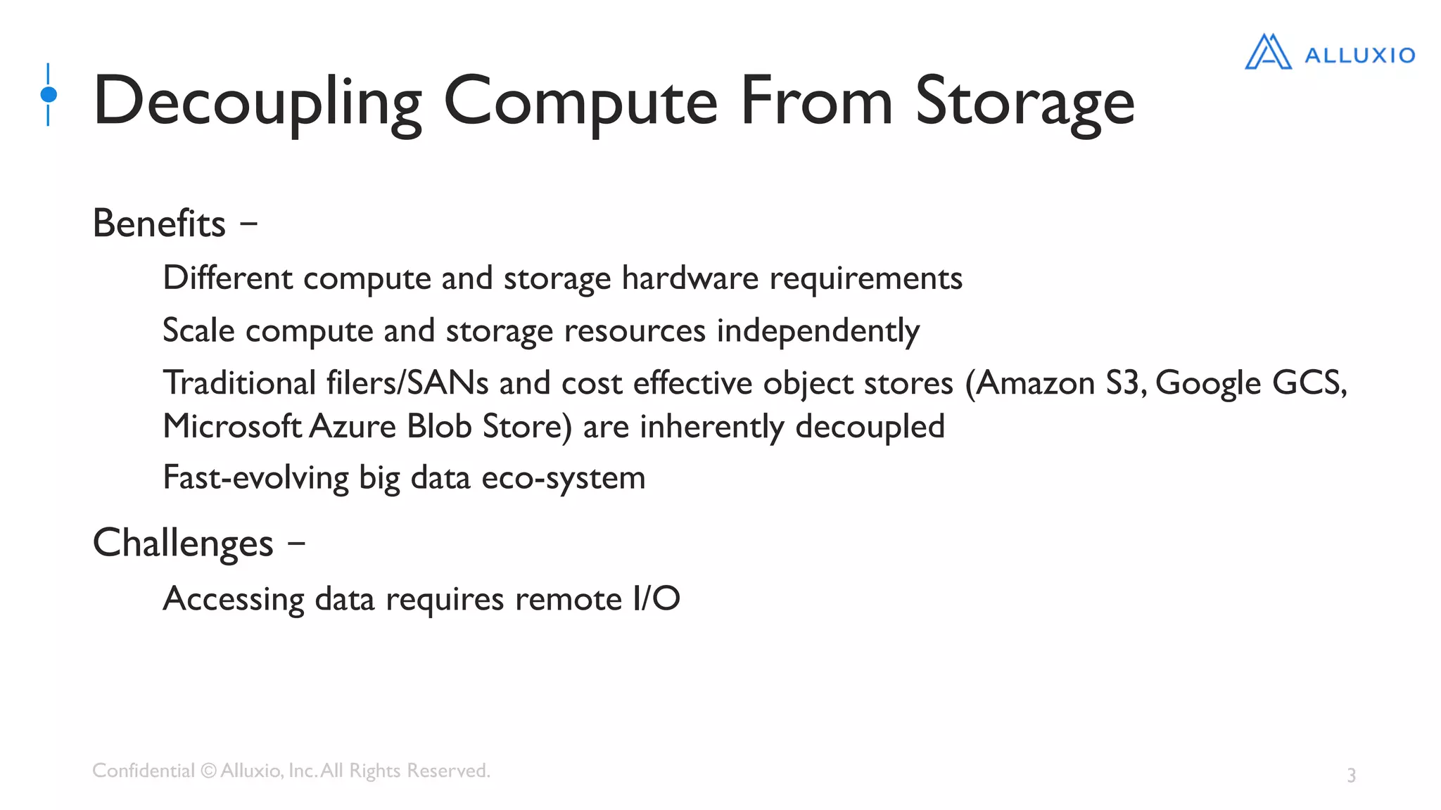 Confidential © Alluxio, Inc.All Rights Reserved. 3
Decoupling Compute From Storage
Benefits –
Different compute and storage hardware requirements
Scale compute and storage resources independently
Traditional filers/SANs and cost effective object stores (Amazon S3, Google GCS,
Microsoft Azure Blob Store) are inherently decoupled
Fast-evolving big data eco-system
Challenges –
Accessing data requires remote I/O
 