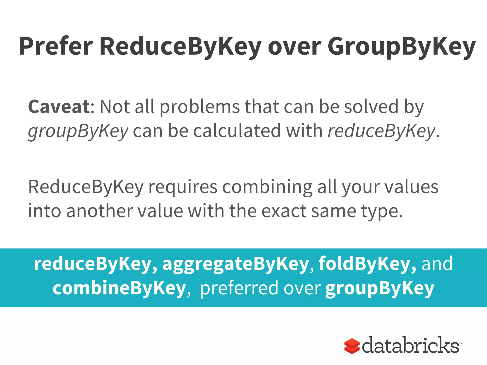Prefer ReduceByKey over GroupByKey
Caveat: Not all problems that can be solved by
groupByKey can be calculated with reduceByKey.
ReduceByKey requires combining all your values
into another value with the exact same type.
reduceByKey, aggregateByKey, foldByKey, and
combineByKey, preferred over groupByKey
 