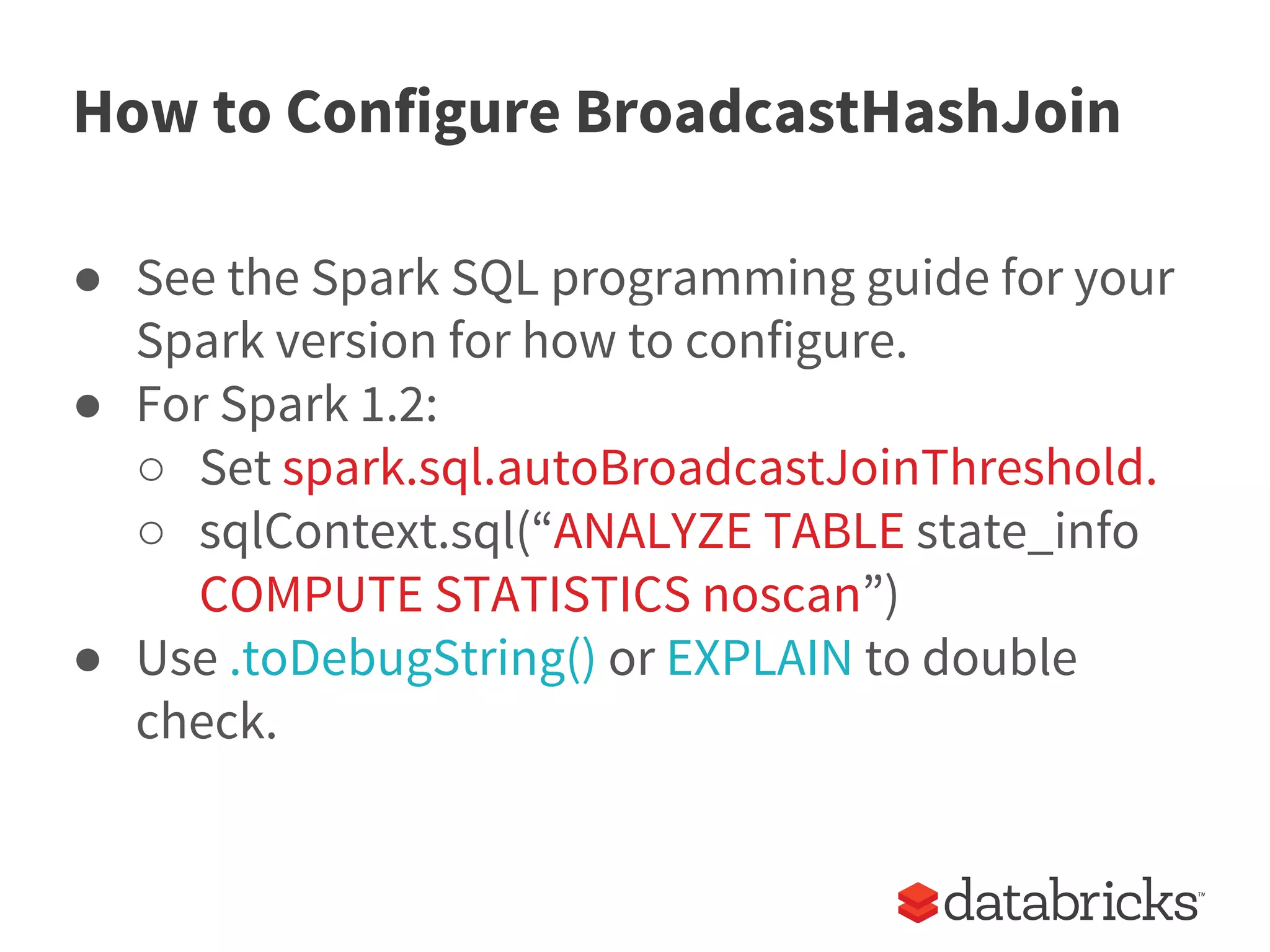 How to Configure BroadcastHashJoin
● See the Spark SQL programming guide for your
Spark version for how to configure.
● For Spark 1.2:
○ Set spark.sql.autoBroadcastJoinThreshold.
○ sqlContext.sql(“ANALYZE TABLE state_info
COMPUTE STATISTICS noscan”)
● Use .toDebugString() or EXPLAIN to double
check.
 