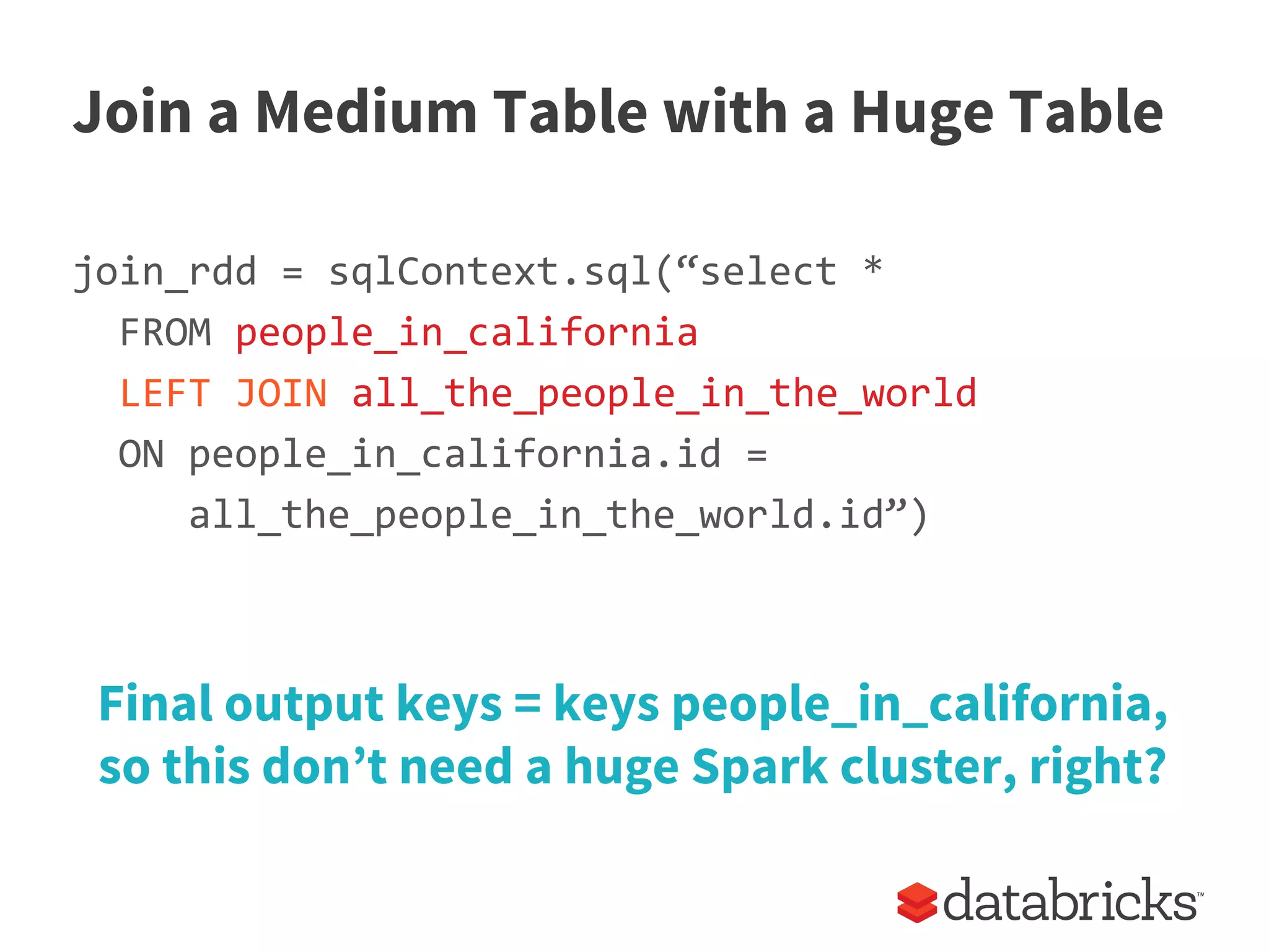 Join a Medium Table with a Huge Table
join_rdd = sqlContext.sql(“select *
FROM people_in_california
LEFT JOIN all_the_people_in_the_world
ON people_in_california.id =
all_the_people_in_the_world.id”)
Final output keys = keys people_in_california,
so this don’t need a huge Spark cluster, right?
 