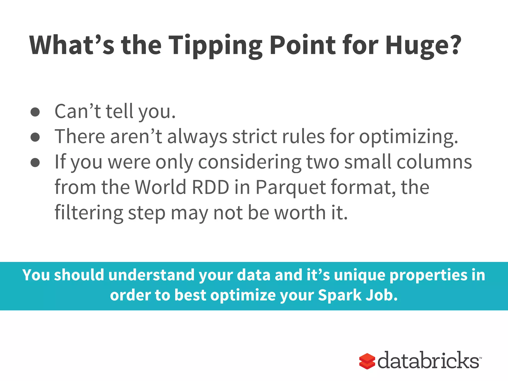 What’s the Tipping Point for Huge?
● Can’t tell you.
● There aren’t always strict rules for optimizing.
● If you were only considering two small columns
from the World RDD in Parquet format, the
filtering step may not be worth it.
You should understand your data and it’s unique properties in
order to best optimize your Spark Job.
 