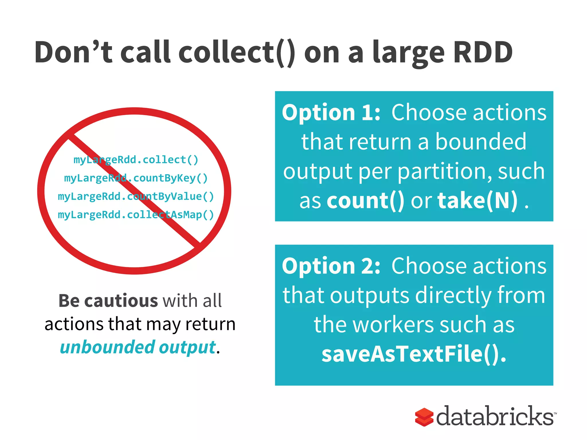 Don’t call collect() on a large RDD
myLargeRdd.collect()
myLargeRdd.countByKey()
myLargeRdd.countByValue()
myLargeRdd.collectAsMap()
Be cautious with all
actions that may return
unbounded output.
Option 1: Choose actions
that return a bounded
output per partition, such
as count() or take(N) .
Option 2: Choose actions
that outputs directly from
the workers such as
saveAsTextFile().
 
