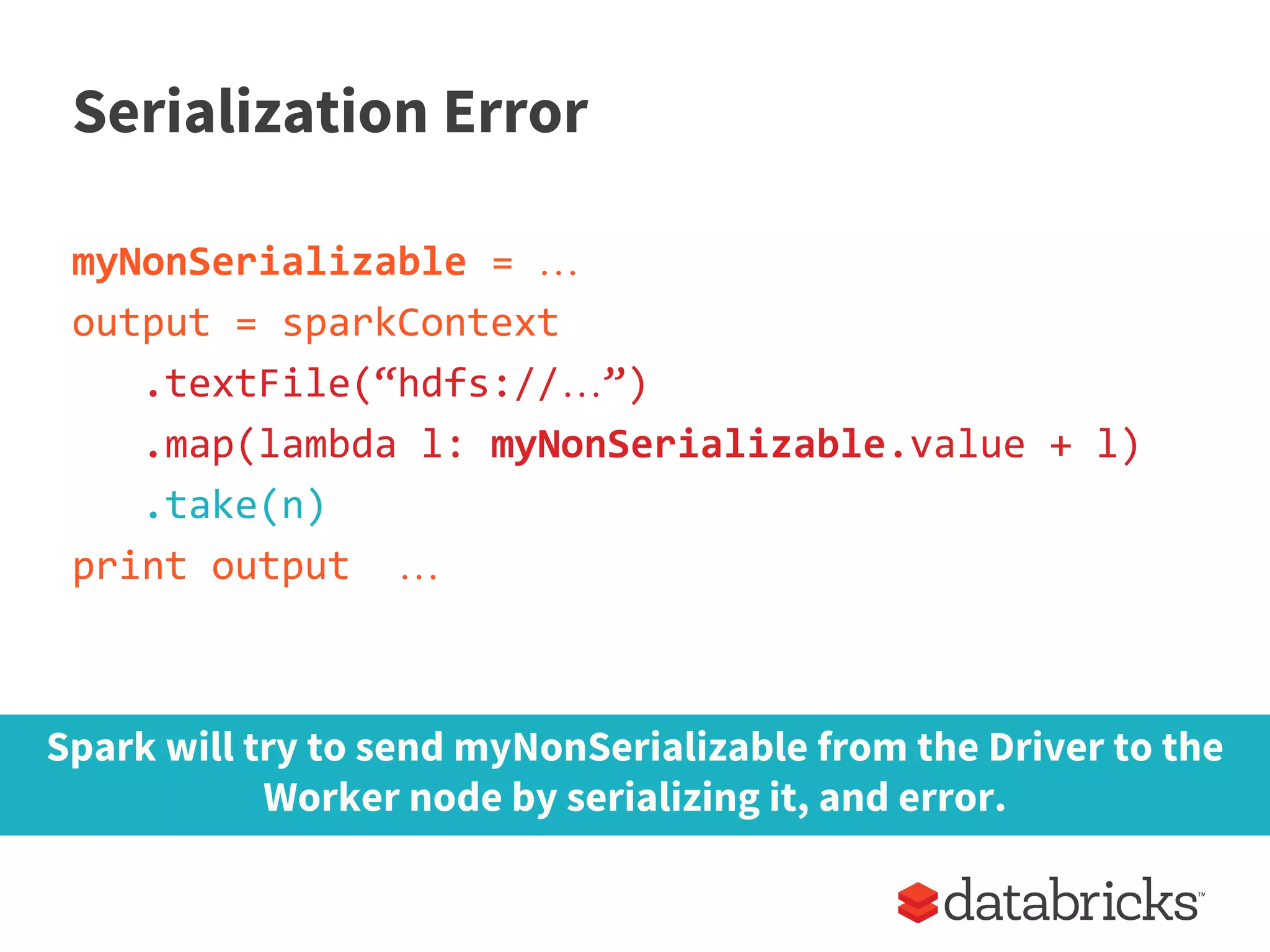 Serialization Error
myNonSerializable = …
output = sparkContext
.textFile(“hdfs://…”)
.map(lambda l: myNonSerializable.value + l)
.take(n)
print output …
Spark will try to send myNonSerializable from the Driver to the
Worker node by serializing it, and error.
 