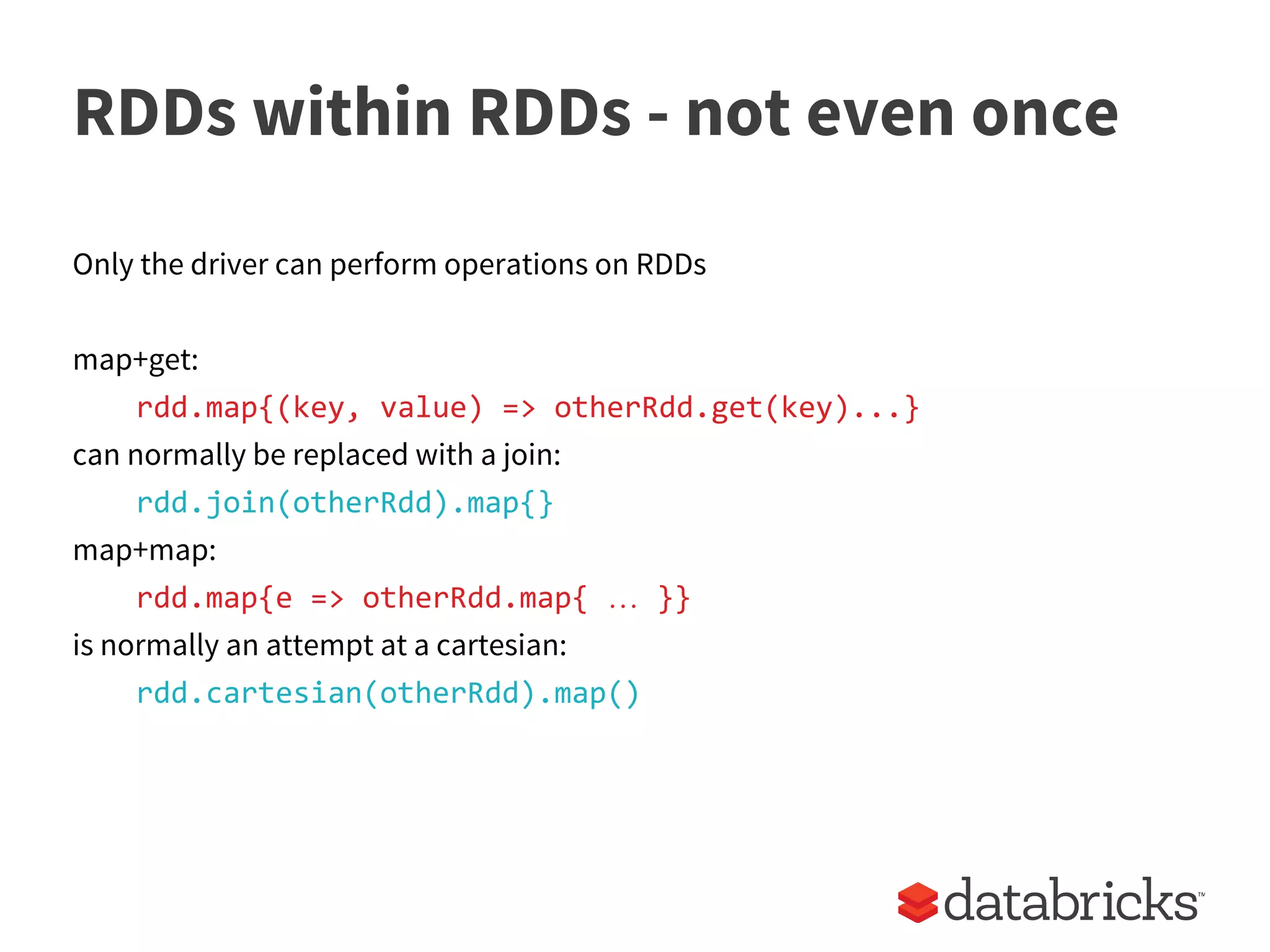 RDDs within RDDs - not even once
Only the driver can perform operations on RDDs
map+get:
rdd.map{(key, value) => otherRdd.get(key)...}
can normally be replaced with a join:
rdd.join(otherRdd).map{}
map+map:
rdd.map{e => otherRdd.map{ … }}
is normally an attempt at a cartesian:
rdd.cartesian(otherRdd).map()
 