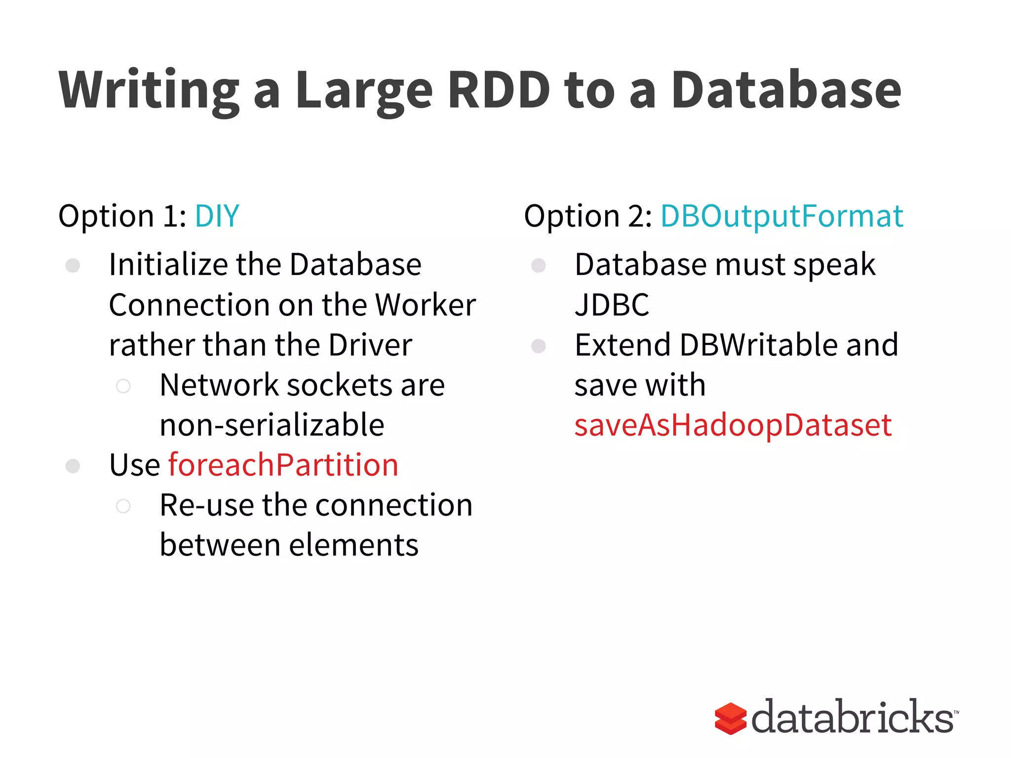 Writing a Large RDD to a Database
Option 1: DIY
● Initialize the Database
Connection on the Worker
rather than the Driver
○ Network sockets are
non-serializable
● Use foreachPartition
○ Re-use the connection
between elements
Option 2: DBOutputFormat
● Database must speak
JDBC
● Extend DBWritable and
save with
saveAsHadoopDataset
 