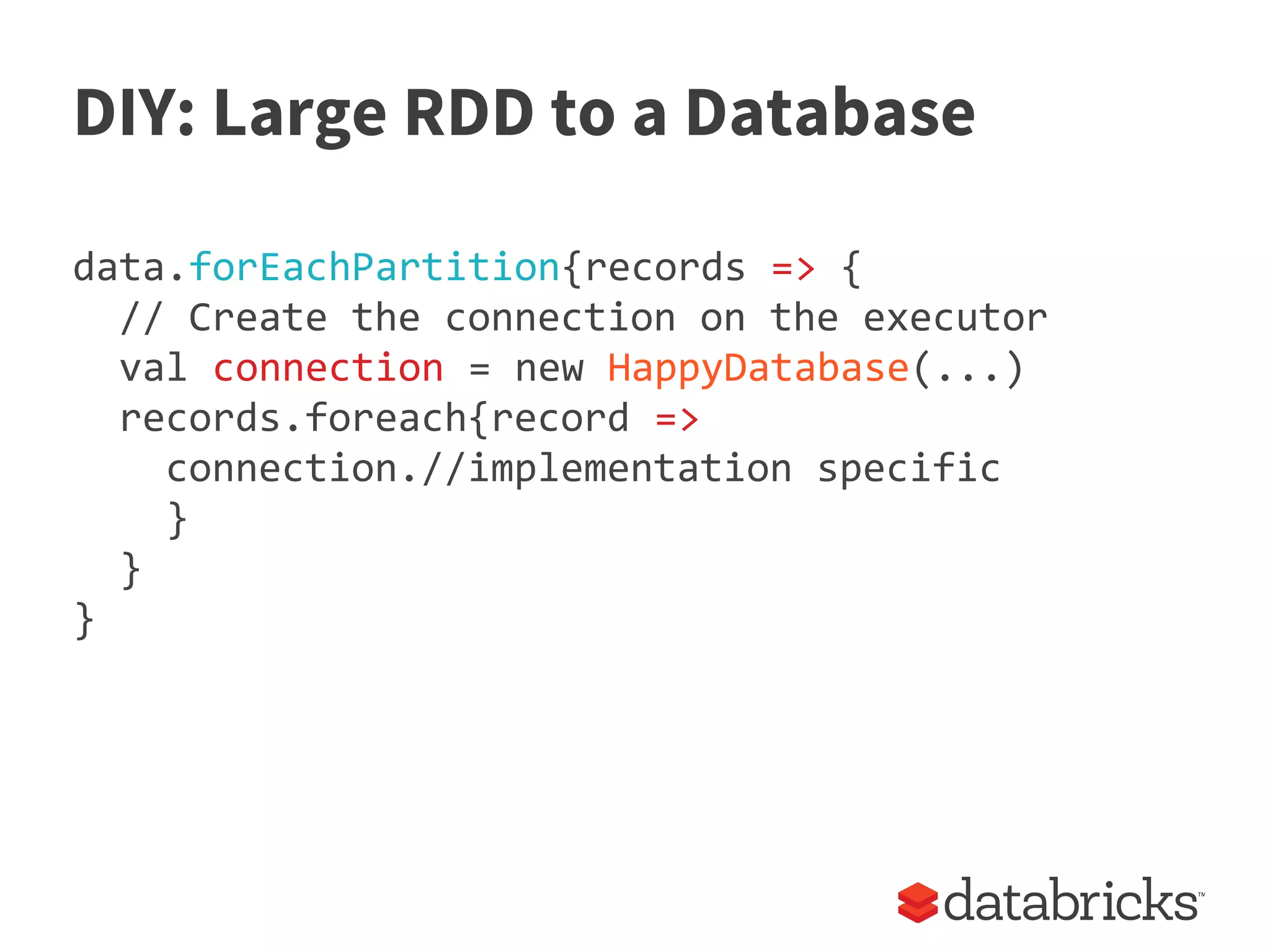 DIY: Large RDD to a Database
data.forEachPartition{records => {
// Create the connection on the executor
val connection = new HappyDatabase(...)
records.foreach{record =>
connection.//implementation specific
}
}
}
 