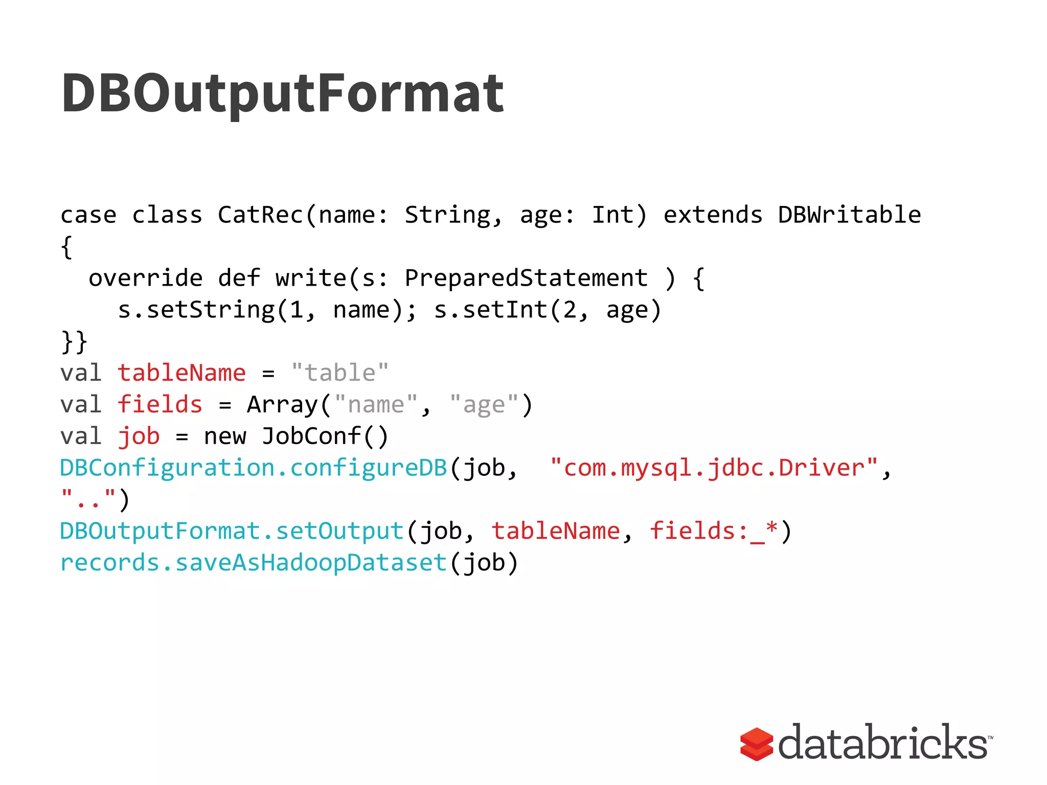 DBOutputFormat
case class CatRec(name: String, age: Int) extends DBWritable
{
override def write(s: PreparedStatement ) {
s.setString(1, name); s.setInt(2, age)
}}
val tableName = "table"
val fields = Array("name", "age")
val job = new JobConf()
DBConfiguration.configureDB(job, "com.mysql.jdbc.Driver",
"..")
DBOutputFormat.setOutput(job, tableName, fields:_*)
records.saveAsHadoopDataset(job)
 