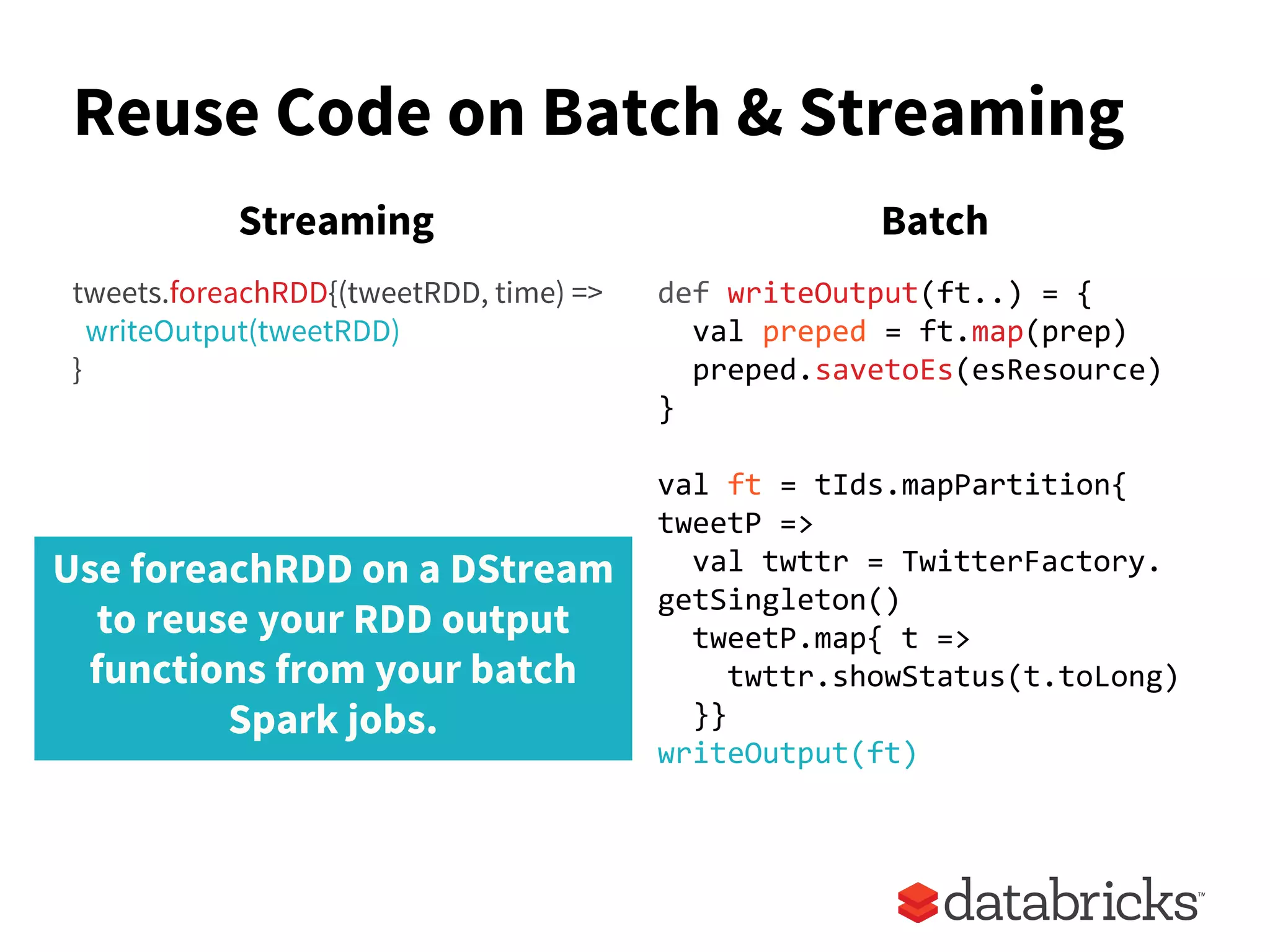 Reuse Code on Batch & Streaming
tweets.foreachRDD{(tweetRDD, time) =>
writeOutput(tweetRDD)
}
def writeOutput(ft..) = {
val preped = ft.map(prep)
preped.savetoEs(esResource)
}
val ft = tIds.mapPartition{
tweetP =>
val twttr = TwitterFactory.
getSingleton()
tweetP.map{ t =>
twttr.showStatus(t.toLong)
}}
writeOutput(ft)
Streaming Batch
Use foreachRDD on a DStream
to reuse your RDD output
functions from your batch
Spark jobs.
 