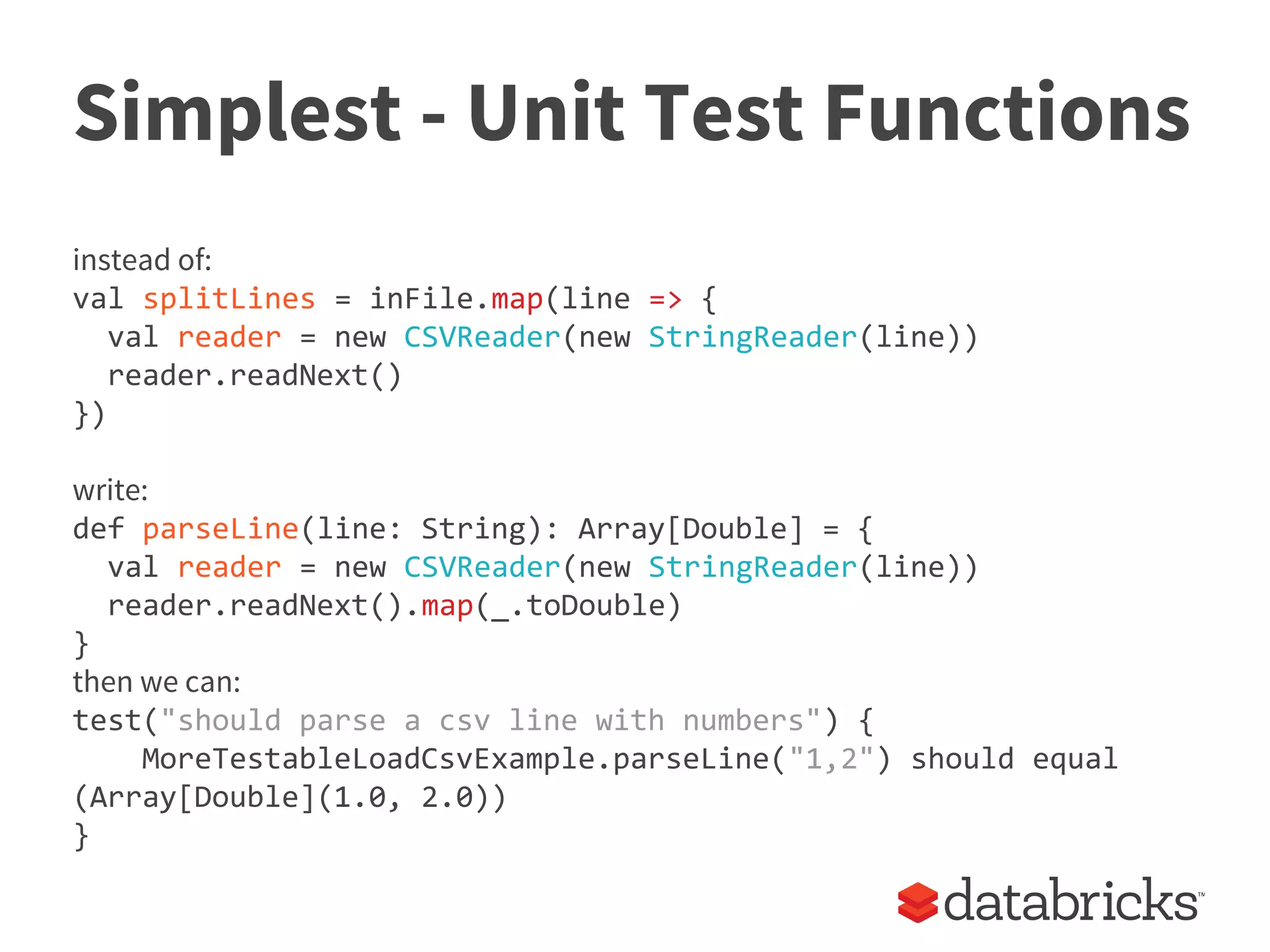 Simplest - Unit Test Functions
instead of:
val splitLines = inFile.map(line => {
val reader = new CSVReader(new StringReader(line))
reader.readNext()
})
write:
def parseLine(line: String): Array[Double] = {
val reader = new CSVReader(new StringReader(line))
reader.readNext().map(_.toDouble)
}
then we can:
test("should parse a csv line with numbers") {
MoreTestableLoadCsvExample.parseLine("1,2") should equal
(Array[Double](1.0, 2.0))
}
 