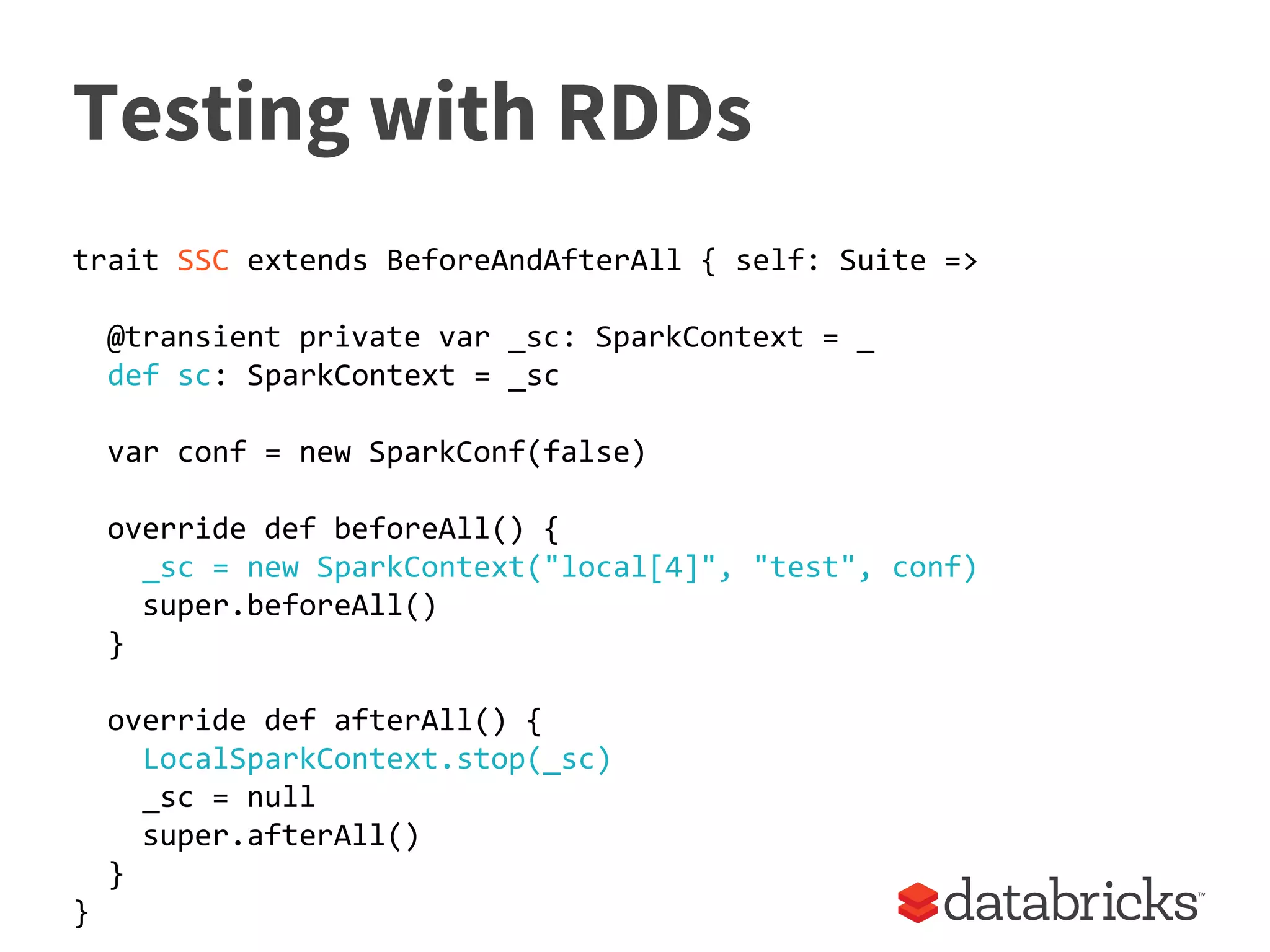Testing with RDDs
trait SSC extends BeforeAndAfterAll { self: Suite =>
@transient private var _sc: SparkContext = _
def sc: SparkContext = _sc
var conf = new SparkConf(false)
override def beforeAll() {
_sc = new SparkContext("local[4]", "test", conf)
super.beforeAll()
}
override def afterAll() {
LocalSparkContext.stop(_sc)
_sc = null
super.afterAll()
}
}
 