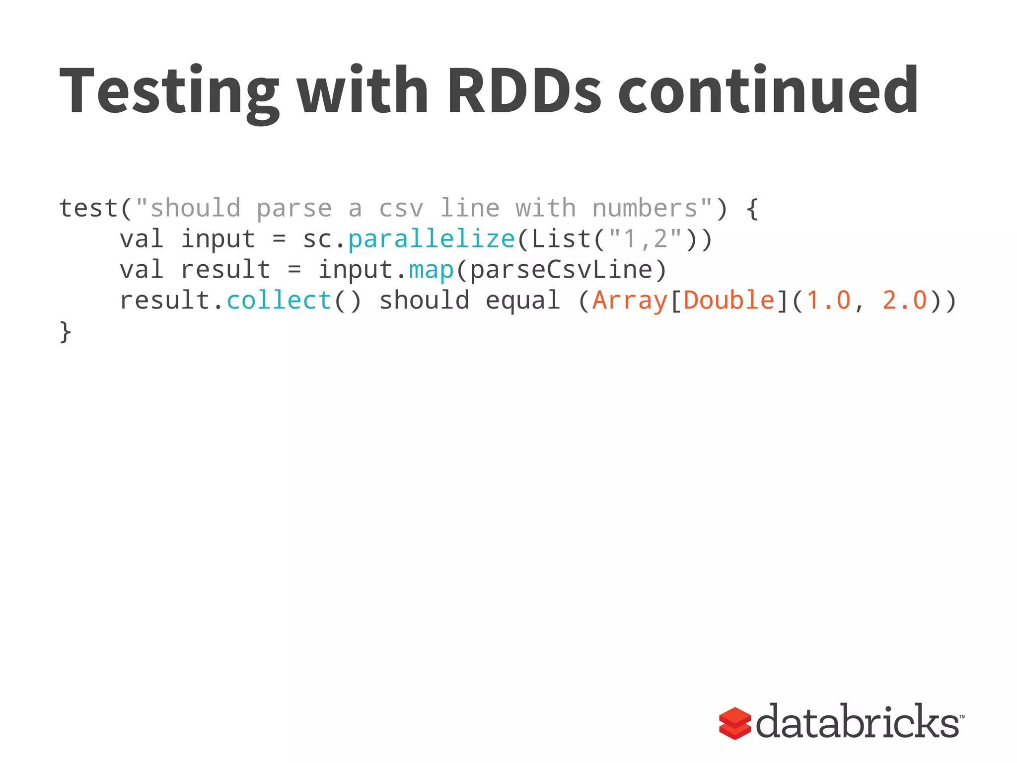 Testing with RDDs continued
test("should parse a csv line with numbers") {
val input = sc.parallelize(List("1,2"))
val result = input.map(parseCsvLine)
result.collect() should equal (Array[Double](1.0, 2.0))
}
 