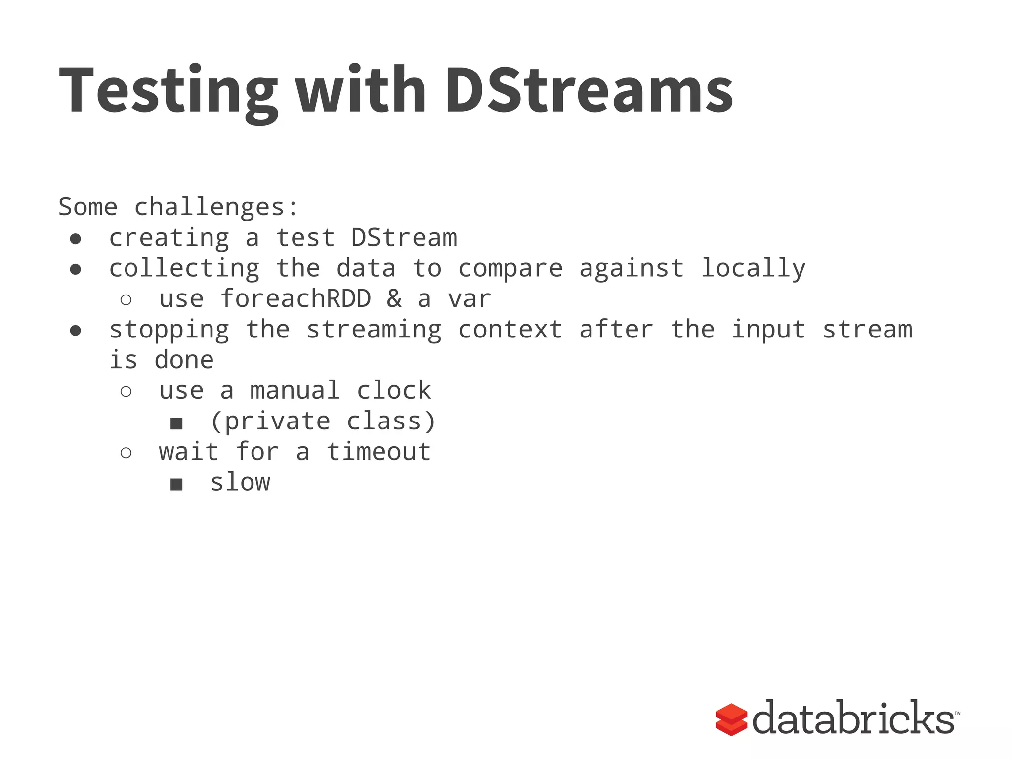 Testing with DStreams
Some challenges:
● creating a test DStream
● collecting the data to compare against locally
○ use foreachRDD & a var
● stopping the streaming context after the input stream
is done
○ use a manual clock
■ (private class)
○ wait for a timeout
■ slow
 