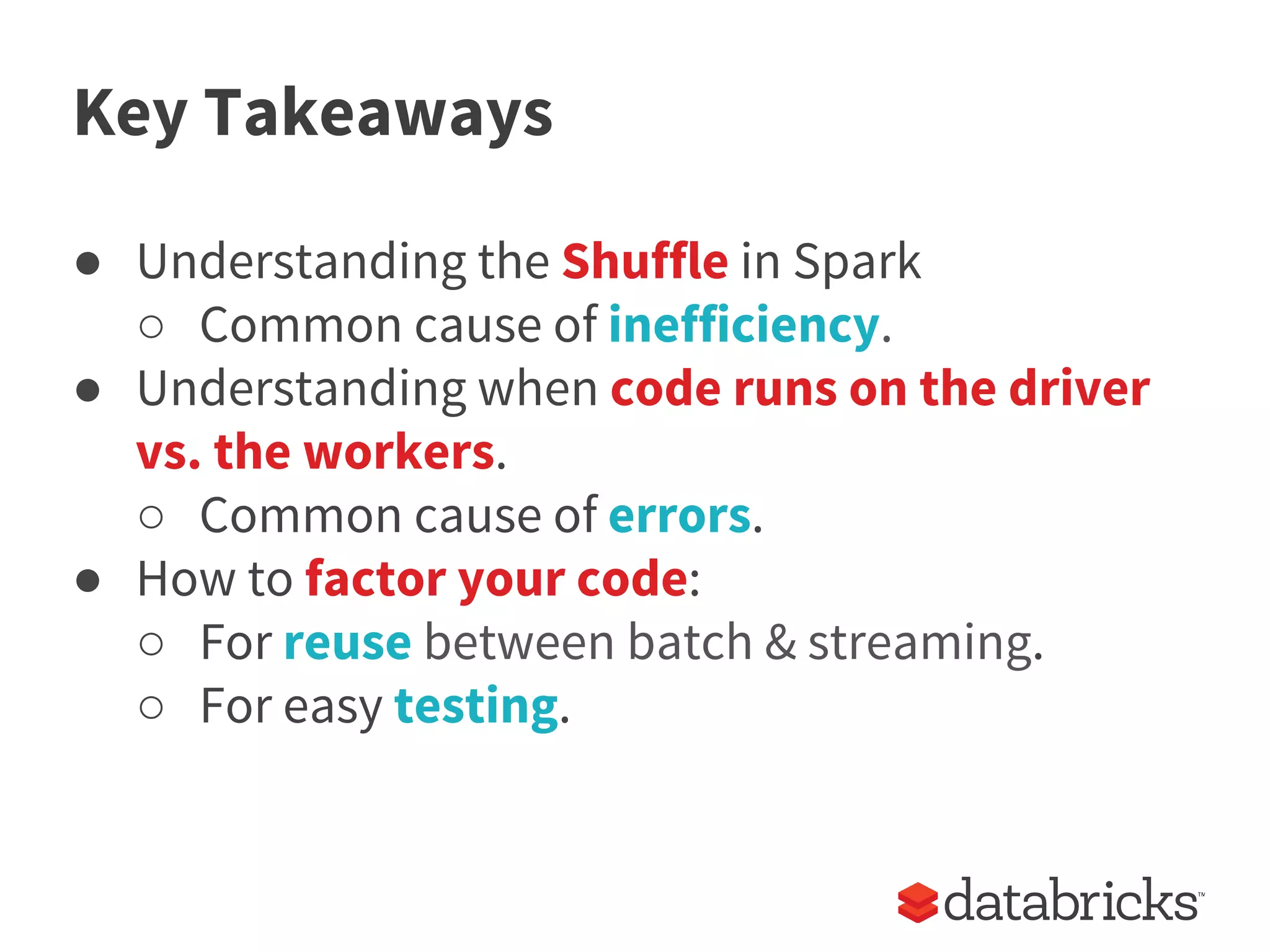Key Takeaways
● Understanding the Shuffle in Spark
○ Common cause of inefficiency.
● Understanding when code runs on the driver
vs. the workers.
○ Common cause of errors.
● How to factor your code:
○ For reuse between batch & streaming.
○ For easy testing.
 