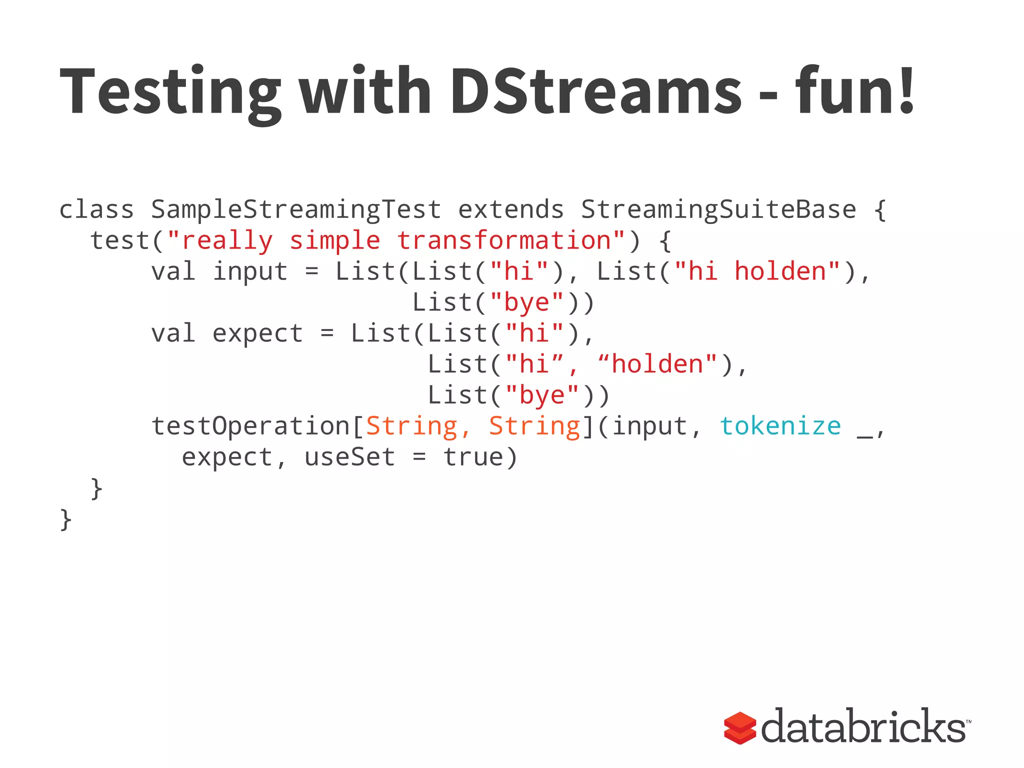 Testing with DStreams - fun!
class SampleStreamingTest extends StreamingSuiteBase {
test("really simple transformation") {
val input = List(List("hi"), List("hi holden"),
List("bye"))
val expect = List(List("hi"),
List("hi”, “holden"),
List("bye"))
testOperation[String, String](input, tokenize _,
expect, useSet = true)
}
}
 
