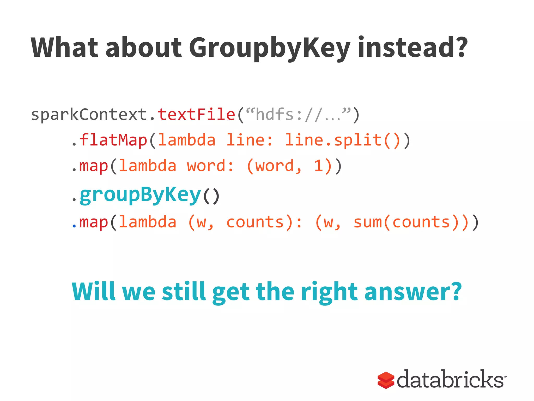 What about GroupbyKey instead?
sparkContext.textFile(“hdfs://…”)
.flatMap(lambda line: line.split())
.map(lambda word: (word, 1))
.groupByKey()
.map(lambda (w, counts): (w, sum(counts)))
Will we still get the right answer?
 