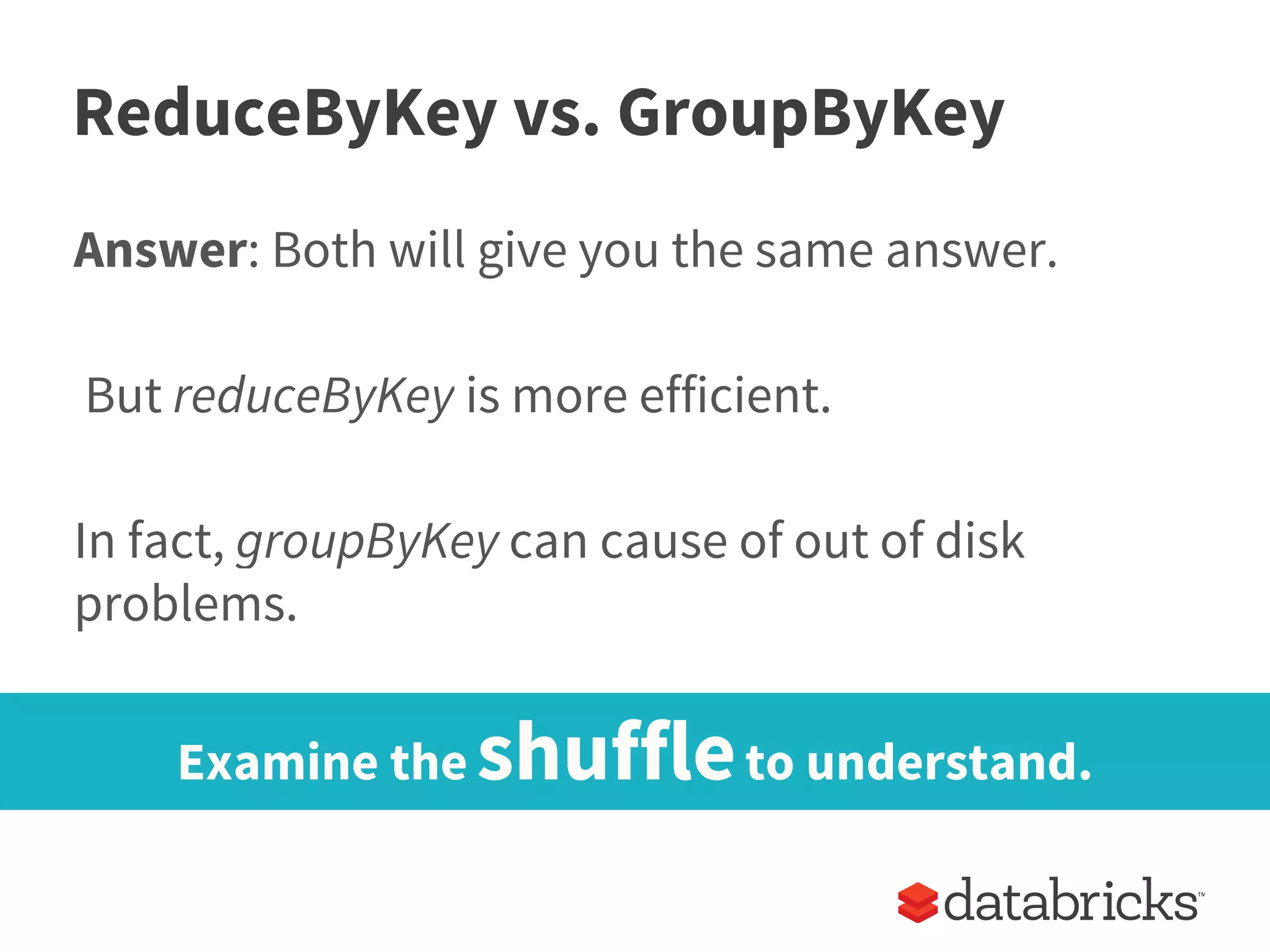 ReduceByKey vs. GroupByKey
Answer: Both will give you the same answer.
But reduceByKey is more efficient.
In fact, groupByKey can cause of out of disk
problems.
Examine the shuffleto understand.
 