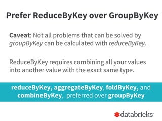 Prefer ReduceByKey over GroupByKey
Caveat: Not all problems that can be solved by
groupByKey can be calculated with reduceByKey.
ReduceByKey requires combining all your values
into another value with the exact same type.
reduceByKey, aggregateByKey, foldByKey, and
combineByKey, preferred over groupByKey
 